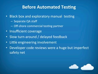 Before	
  Automated	
  TesAng	
  
•  Black	
  box	
  and	
  exploratory	
  manual	
  	
  tes8ng	
  
      –  Separate	
  QA	
  staﬀ	
  
      –  Oﬀ-­‐shore	
  commercial	
  tes8ng	
  partner	
  
•    Insuﬃcient	
  coverage	
  
•    Slow	
  turn-­‐around	
  /	
  delayed	
  feedback	
  
•    Lifle	
  engineering	
  involvement	
  
•    Developer	
  code	
  reviews	
  were	
  a	
  huge	
  but	
  imperfect	
  
     safety	
  net	
  
 