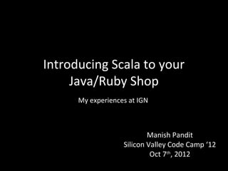 Introducing Scala to your
     Java/Ruby Shop
      My experiences at IGN



                           Manish Pandit
                   Silicon Valley Code Camp ‘12
                            Oct 7th, 2012
 