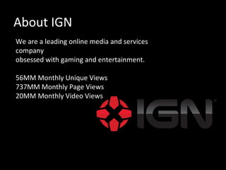 About IGN
We are a leading online media and services
company
obsessed with gaming and entertainment.

56MM Monthly Unique Views
737MM Monthly Page Views
20MM Monthly Video Views
 