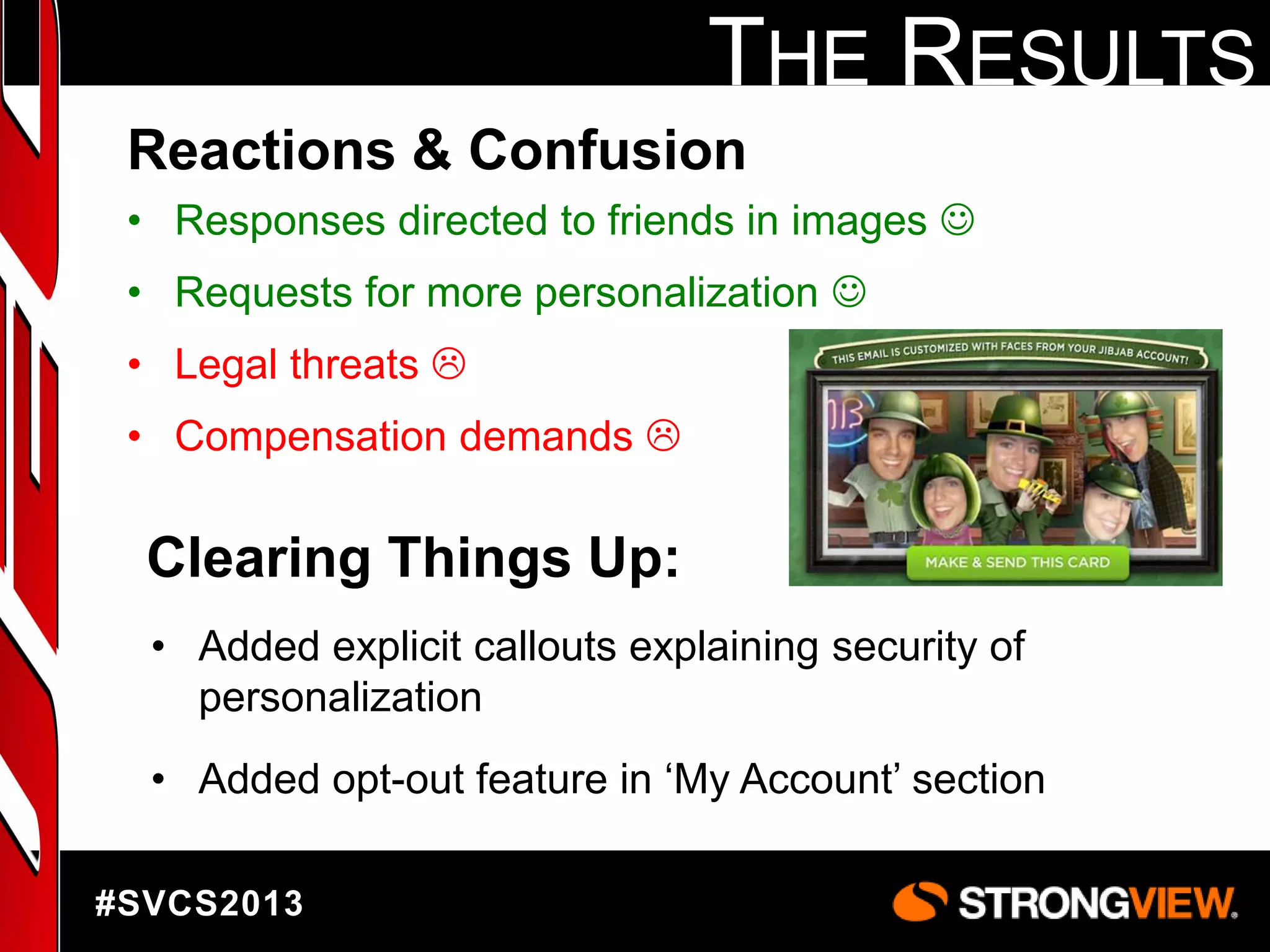 THE RESULTS
Reactions & Confusion
• Responses directed to friends in images 
• Requests for more personalization 
• Legal threats 
• Compensation demands 

Clearing Things Up:
• Added explicit callouts explaining security of
personalization
• Added opt-out feature in „My Account‟ section
#SVCS2013

 