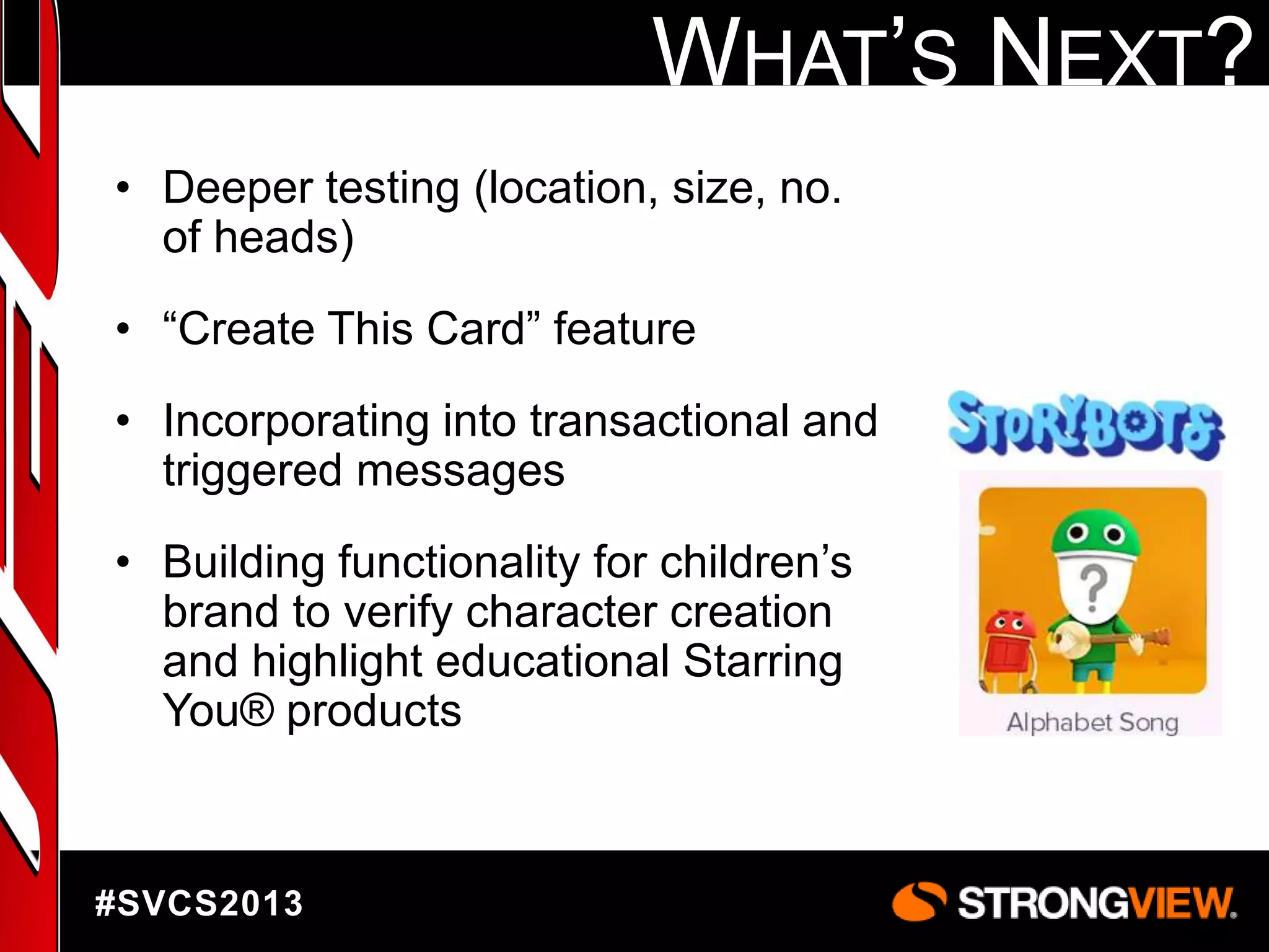 WHAT‟S NEXT?
• Deeper testing (location, size, no.
of heads)
• “Create This Card” feature
• Incorporating into transactional and
triggered messages
• Building functionality for children‟s
brand to verify character creation
and highlight educational Starring
You® products

#SVCS2013

 