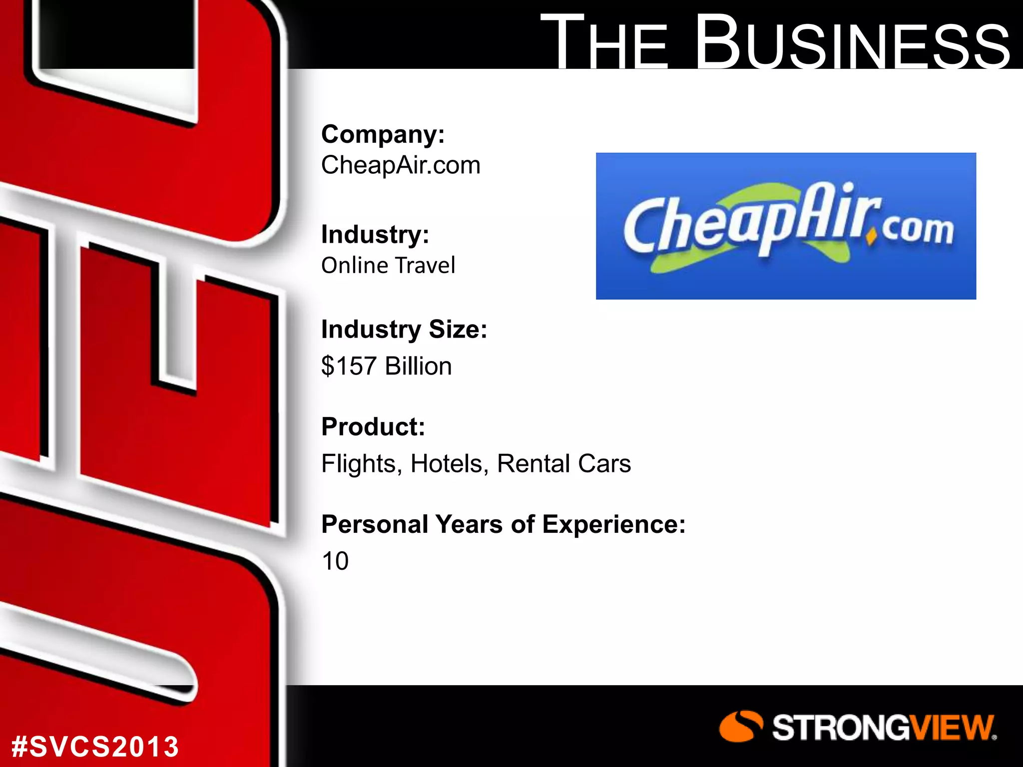 THE BUSINESS
Company:
CheapAir.com
Industry:
Online Travel
Industry Size:
$157 Billion
Product:
Flights, Hotels, Rental Cars
Personal Years of Experience:
10

#SVCS2013

 