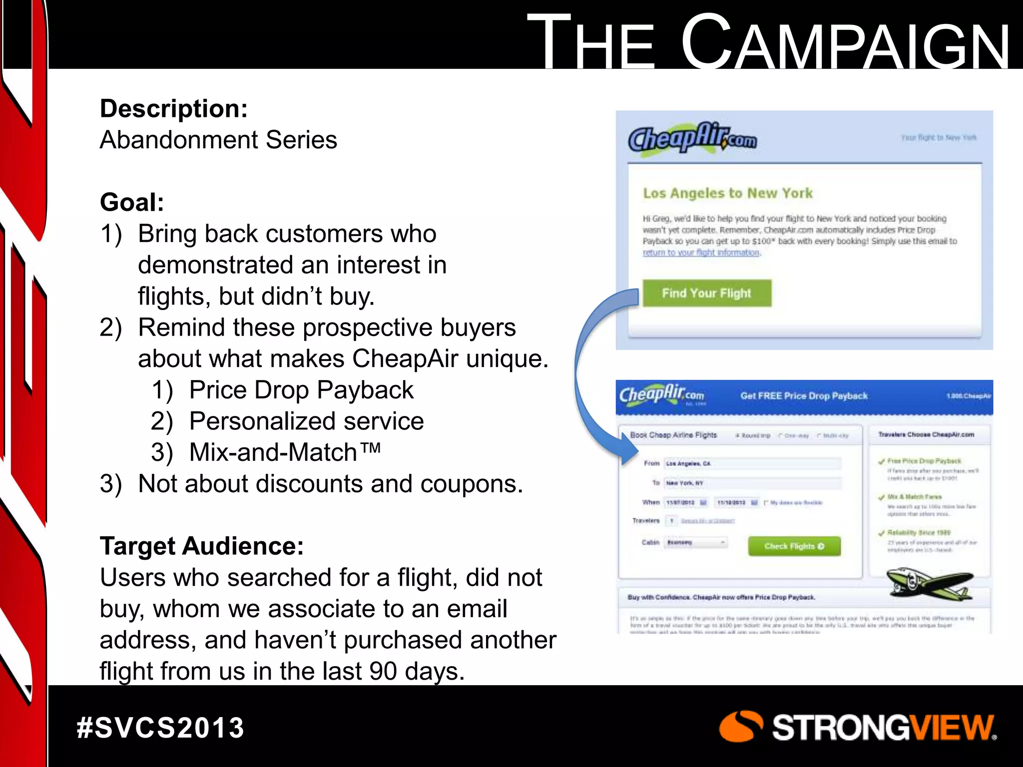 THE CAMPAIGN
Description:
Abandonment Series
Goal:
1) Bring back customers who
demonstrated an interest in
flights, but didn‟t buy.
2) Remind these prospective buyers
about what makes CheapAir unique.
1) Price Drop Payback
2) Personalized service
3) Mix-and-Match™
3) Not about discounts and coupons.
Target Audience:
Users who searched for a flight, did not
buy, whom we associate to an email
address, and haven‟t purchased another
flight from us in the last 90 days.

#SVCS2013

 