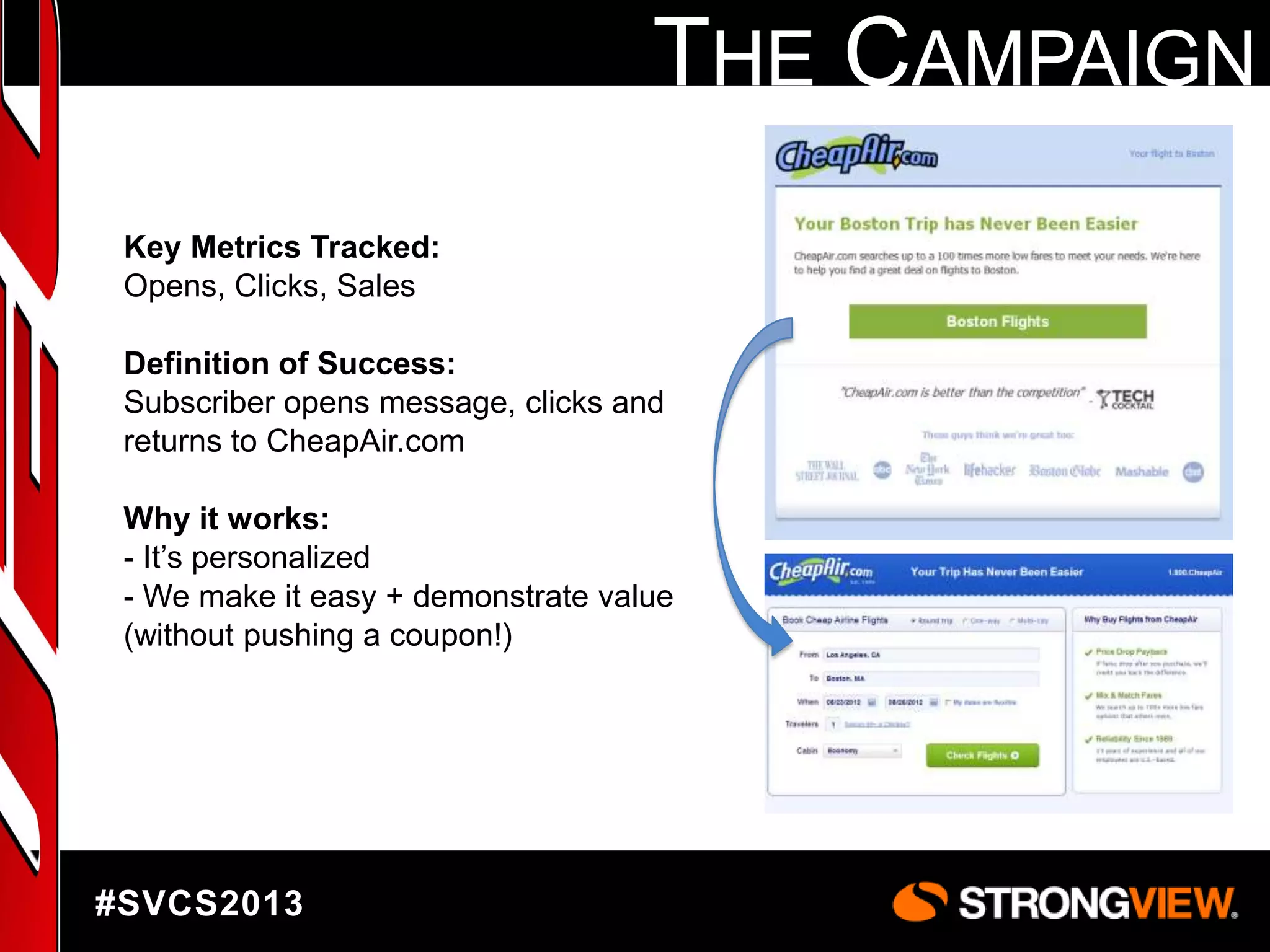 THE CAMPAIGN
Key Metrics Tracked:
Opens, Clicks, Sales
Definition of Success:
Subscriber opens message, clicks and
returns to CheapAir.com
Why it works:
- It‟s personalized
- We make it easy + demonstrate value
(without pushing a coupon!)

#SVCS2013

 
