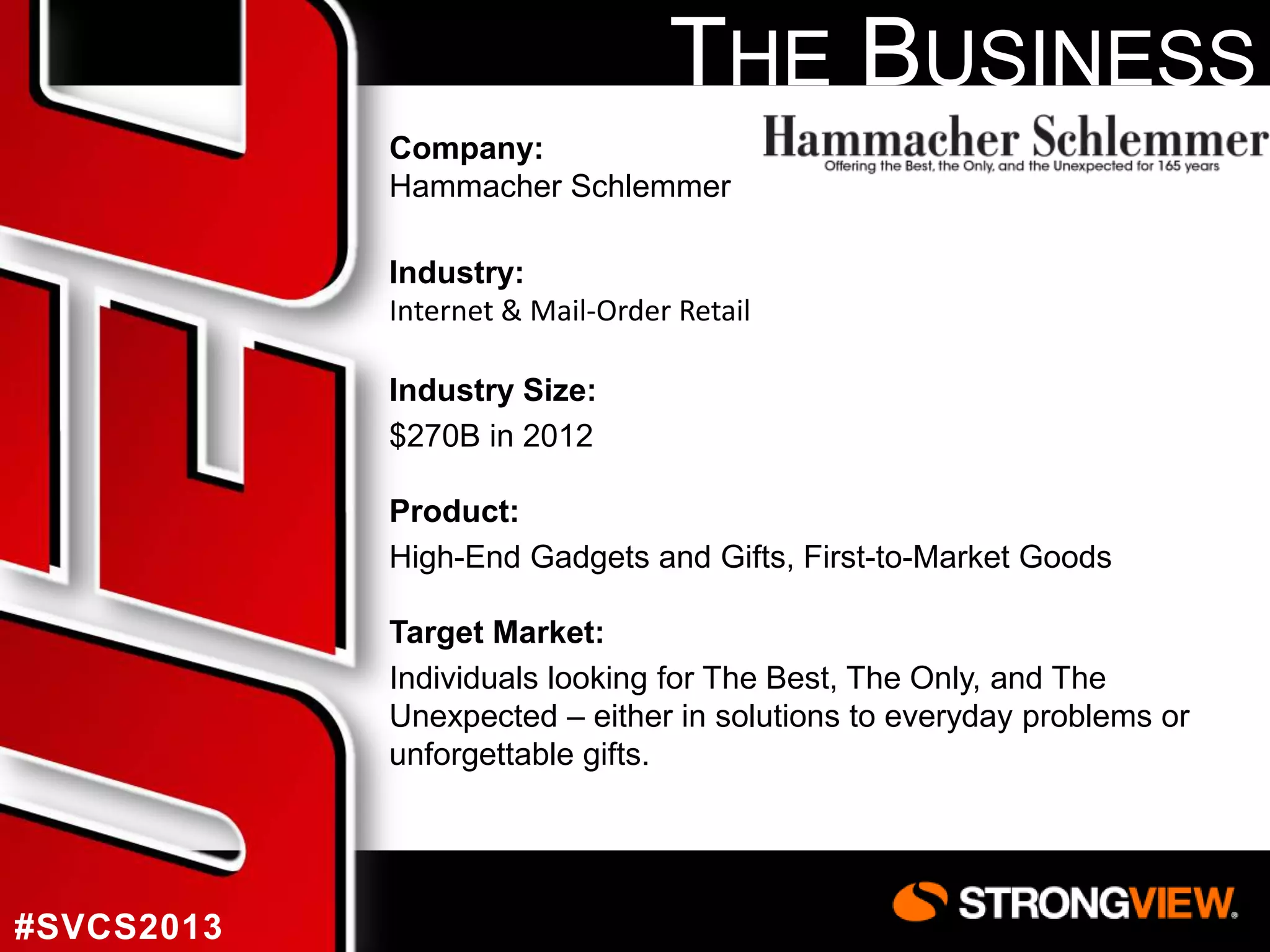THE BUSINESS
Company:
Hammacher Schlemmer
Industry:
Internet & Mail-Order Retail
Industry Size:
$270B in 2012
Product:
High-End Gadgets and Gifts, First-to-Market Goods
Target Market:
Individuals looking for The Best, The Only, and The
Unexpected – either in solutions to everyday problems or
unforgettable gifts.

#SVCS2013

 