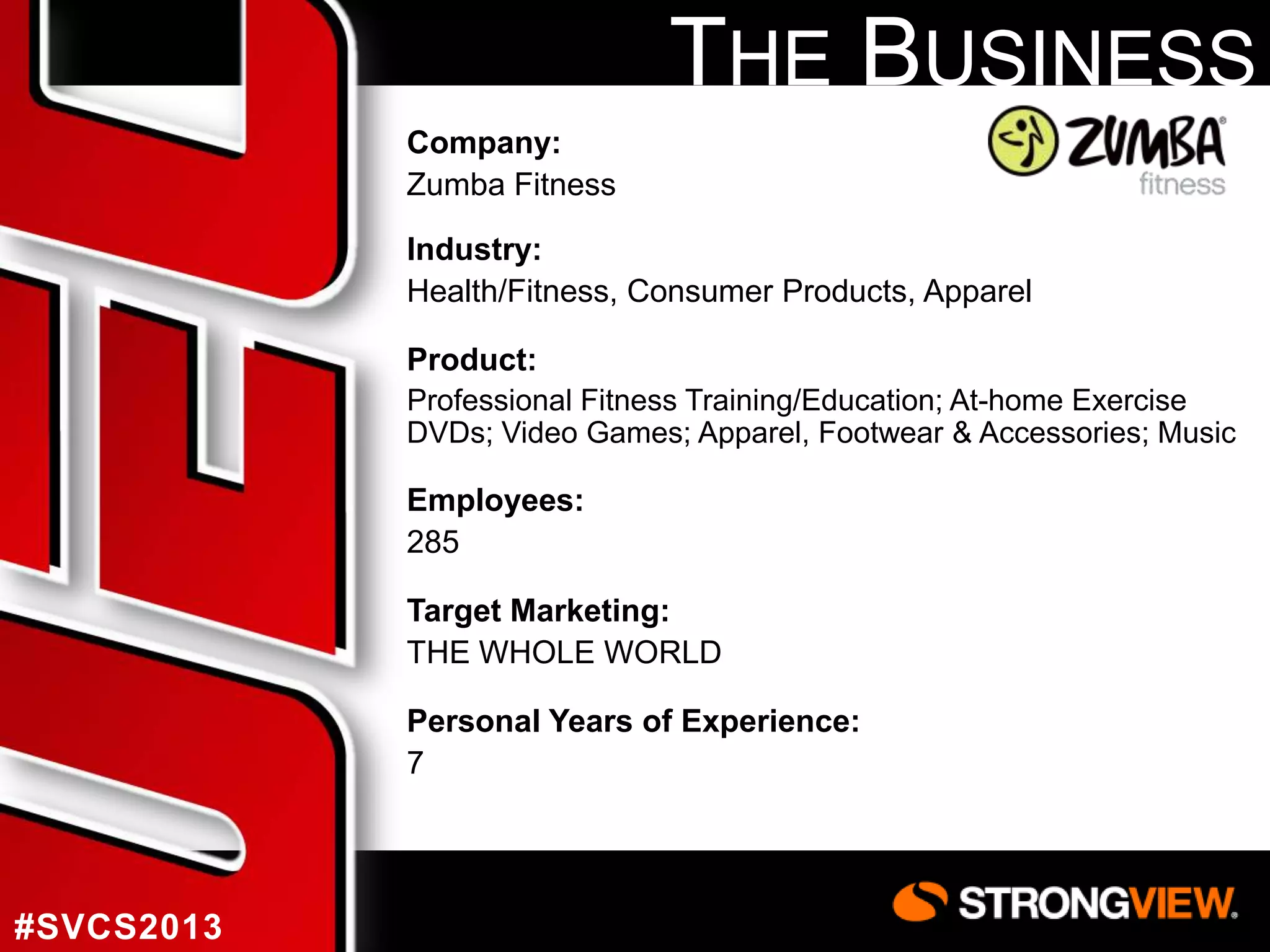 THE BUSINESS
Company:
Zumba Fitness
Industry:
Health/Fitness, Consumer Products, Apparel
Product:
Professional Fitness Training/Education; At-home Exercise
DVDs; Video Games; Apparel, Footwear & Accessories; Music

Employees:
285

Target Marketing:
THE WHOLE WORLD
Personal Years of Experience:
7

#SVCS2013

 