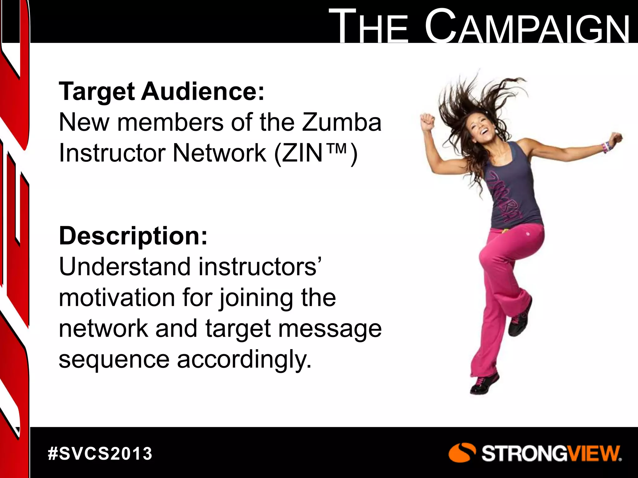 THE CAMPAIGN
Target Audience:
New members of the Zumba
Instructor Network (ZIN™)
Description:
Understand instructors‟
motivation for joining the
network and target message
sequence accordingly.

#SVCS2013

 