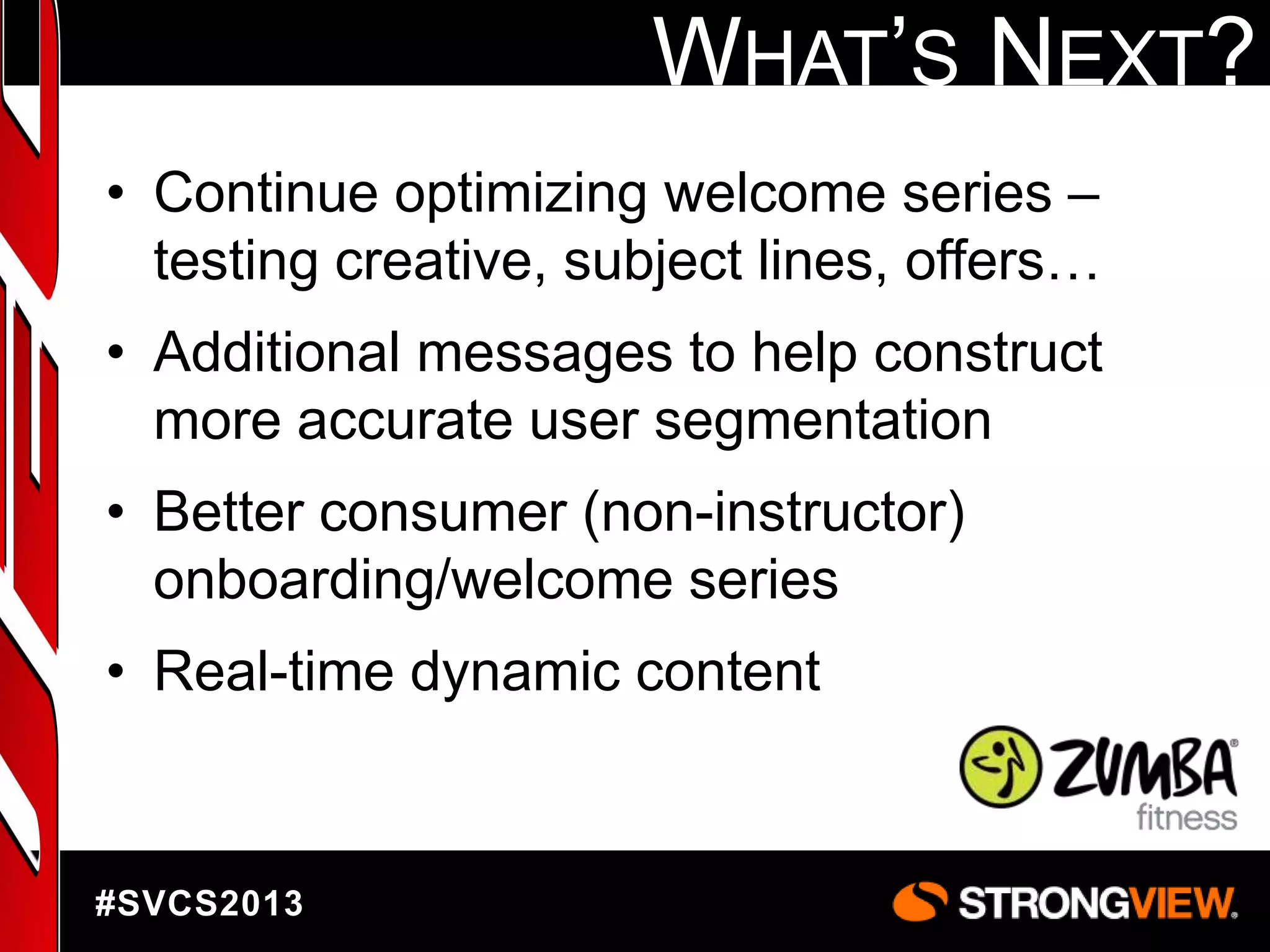 WHAT‟S NEXT?
• Continue optimizing welcome series –
testing creative, subject lines, offers…
• Additional messages to help construct
more accurate user segmentation
• Better consumer (non-instructor)
onboarding/welcome series

• Real-time dynamic content

#SVCS2013

 