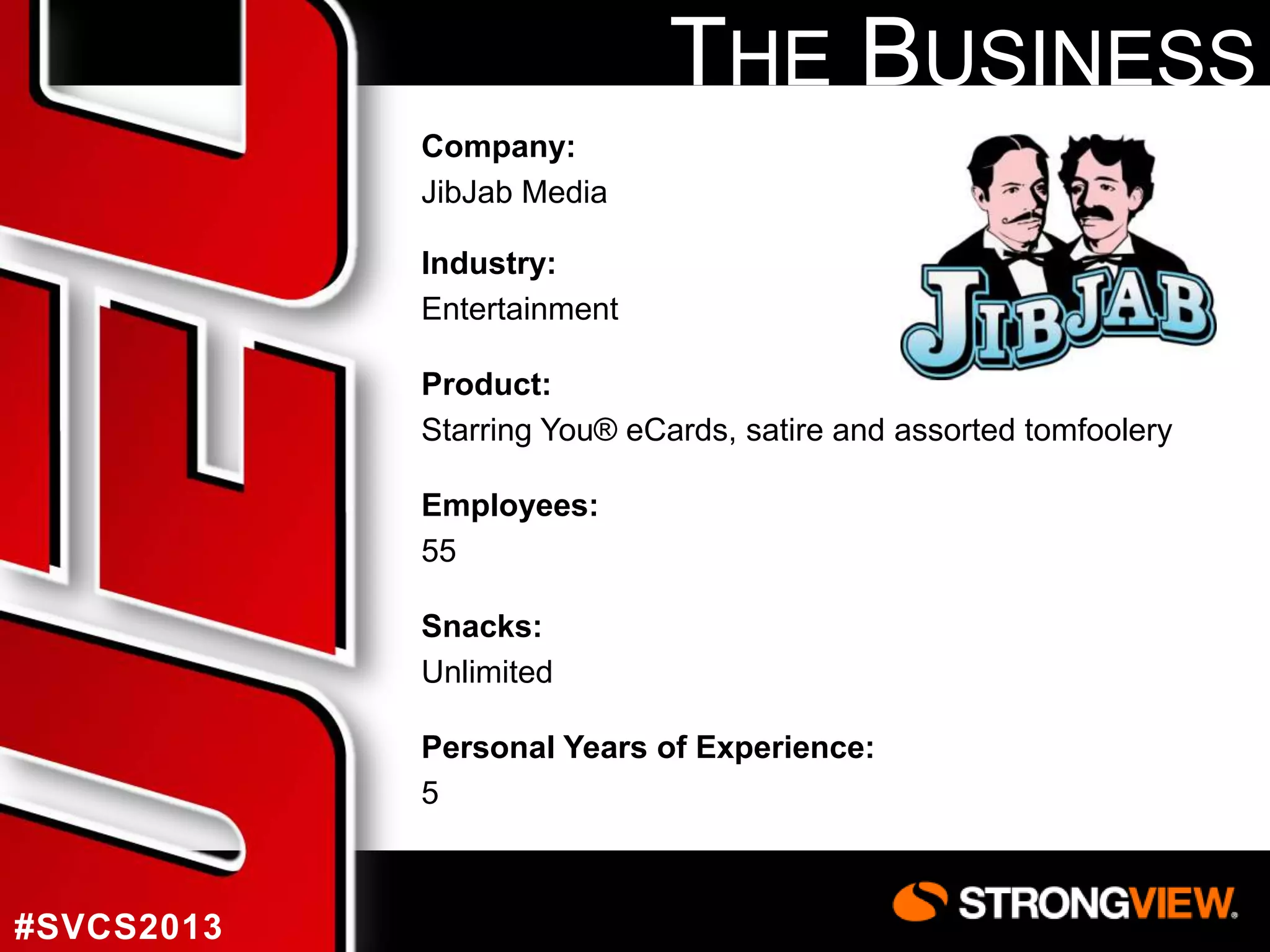 THE BUSINESS
Company:
JibJab Media
Industry:
Entertainment

Product:
Starring You® eCards, satire and assorted tomfoolery
Employees:
55
Snacks:
Unlimited
Personal Years of Experience:
5

#SVCS2013

 