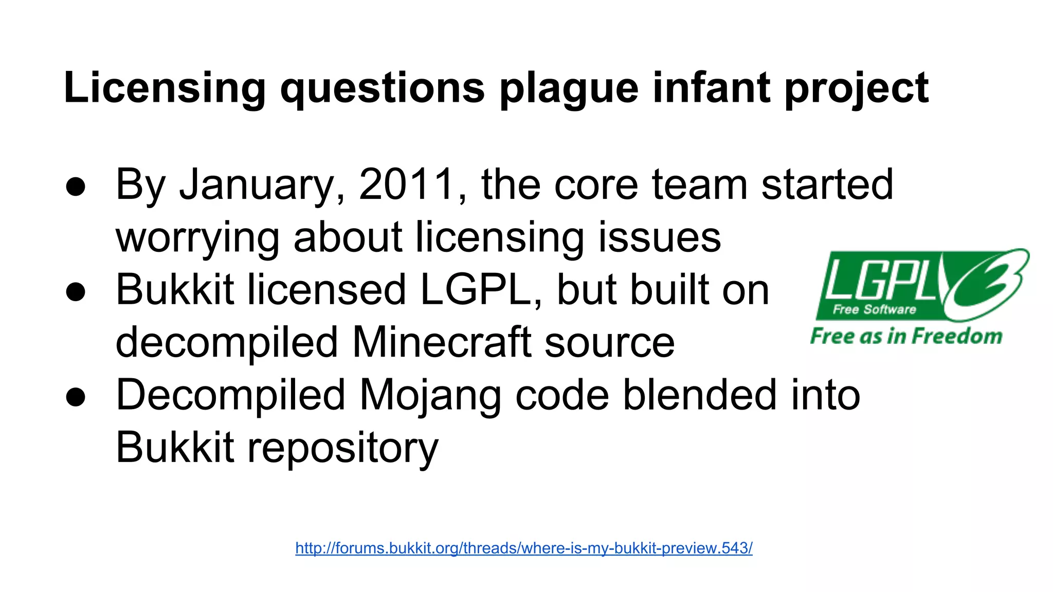 Licensing questions plague infant project 
● By January, 2011, the core team started 
worrying about licensing issues 
● Bukkit licensed LGPL, but built on 
decompiled Minecraft source 
● Decompiled Mojang code blended into 
Bukkit repository 
http://forums.bukkit.org/threads/where-is-my-bukkit-preview.543/ 
 