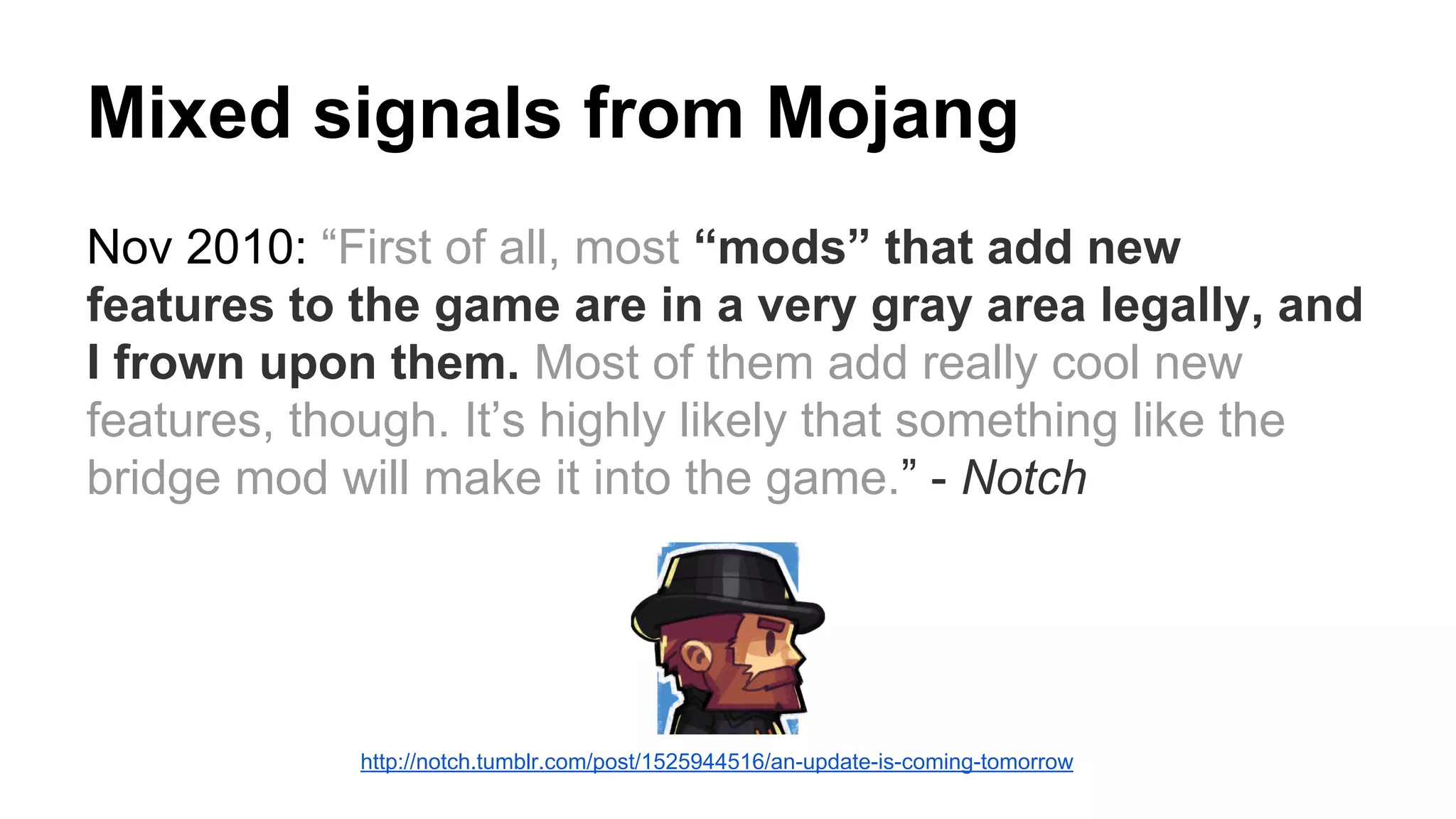 Mixed signals from Mojang 
Nov 2010: “First of all, most “mods” that add new 
features to the game are in a very gray area legally, and 
I frown upon them. Most of them add really cool new 
features, though. It’s highly likely that something like the 
bridge mod will make it into the game.” - Notch 
http://notch.tumblr.com/post/1525944516/an-update-is-coming-tomorrow 
 