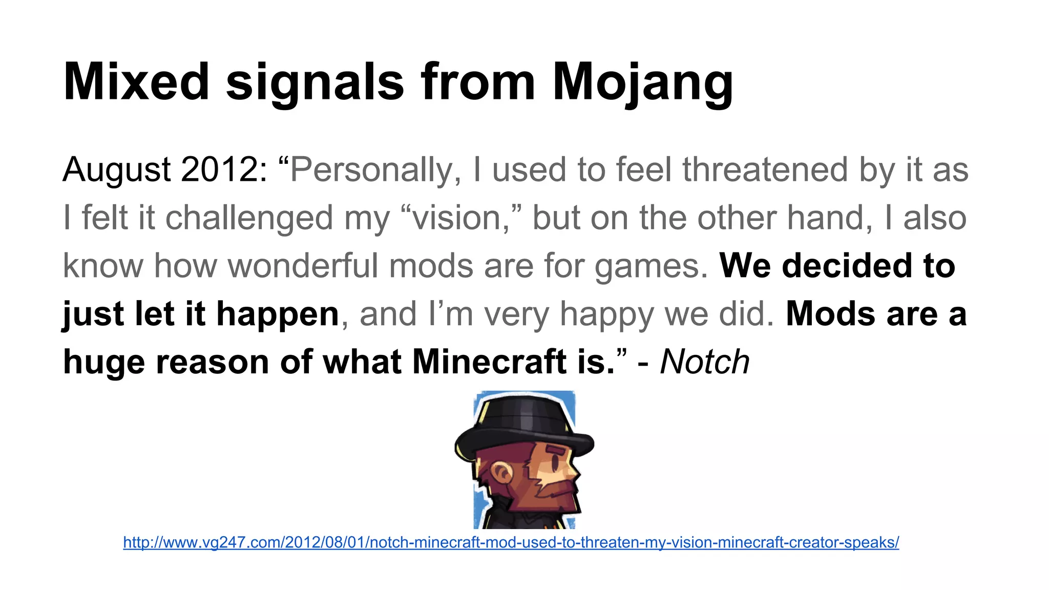 Mixed signals from Mojang 
August 2012: “Personally, I used to feel threatened by it as 
I felt it challenged my “vision,” but on the other hand, I also 
know how wonderful mods are for games. We decided to 
just let it happen, and I’m very happy we did. Mods are a 
huge reason of what Minecraft is.” - Notch 
http://www.vg247.com/2012/08/01/notch-minecraft-mod-used-to-threaten-my-vision-minecraft-creator-speaks/ 
 