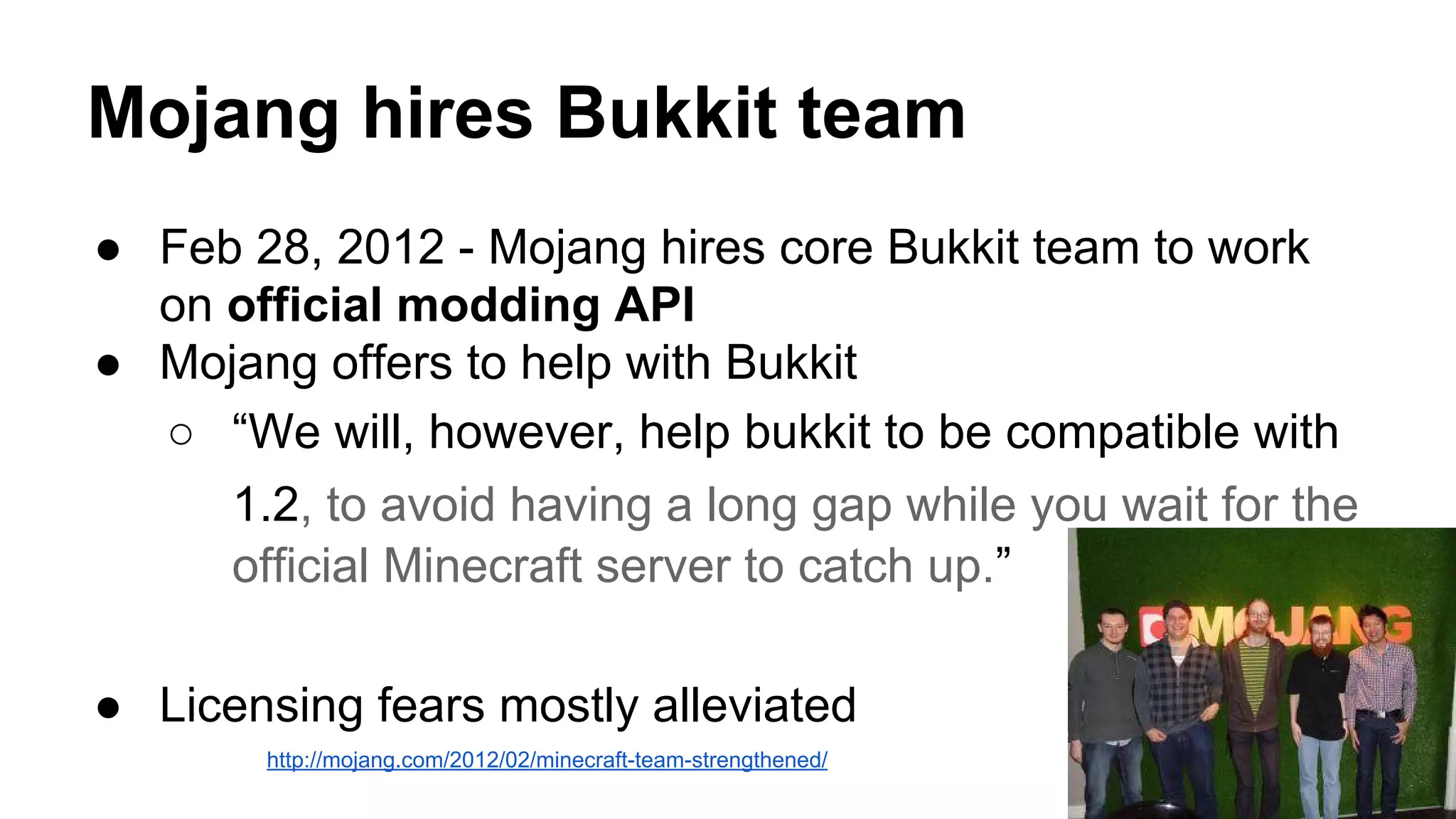 Mojang hires Bukkit team 
● Feb 28, 2012 - Mojang hires core Bukkit team to work 
on official modding API 
● Mojang offers to help with Bukkit 
○ “We will, however, help bukkit to be compatible with 
1.2, to avoid having a long gap while you wait for the 
official Minecraft server to catch up.” 
● Licensing fears mostly alleviated 
http://mojang.com/2012/02/minecraft-team-strengthened/ 
 