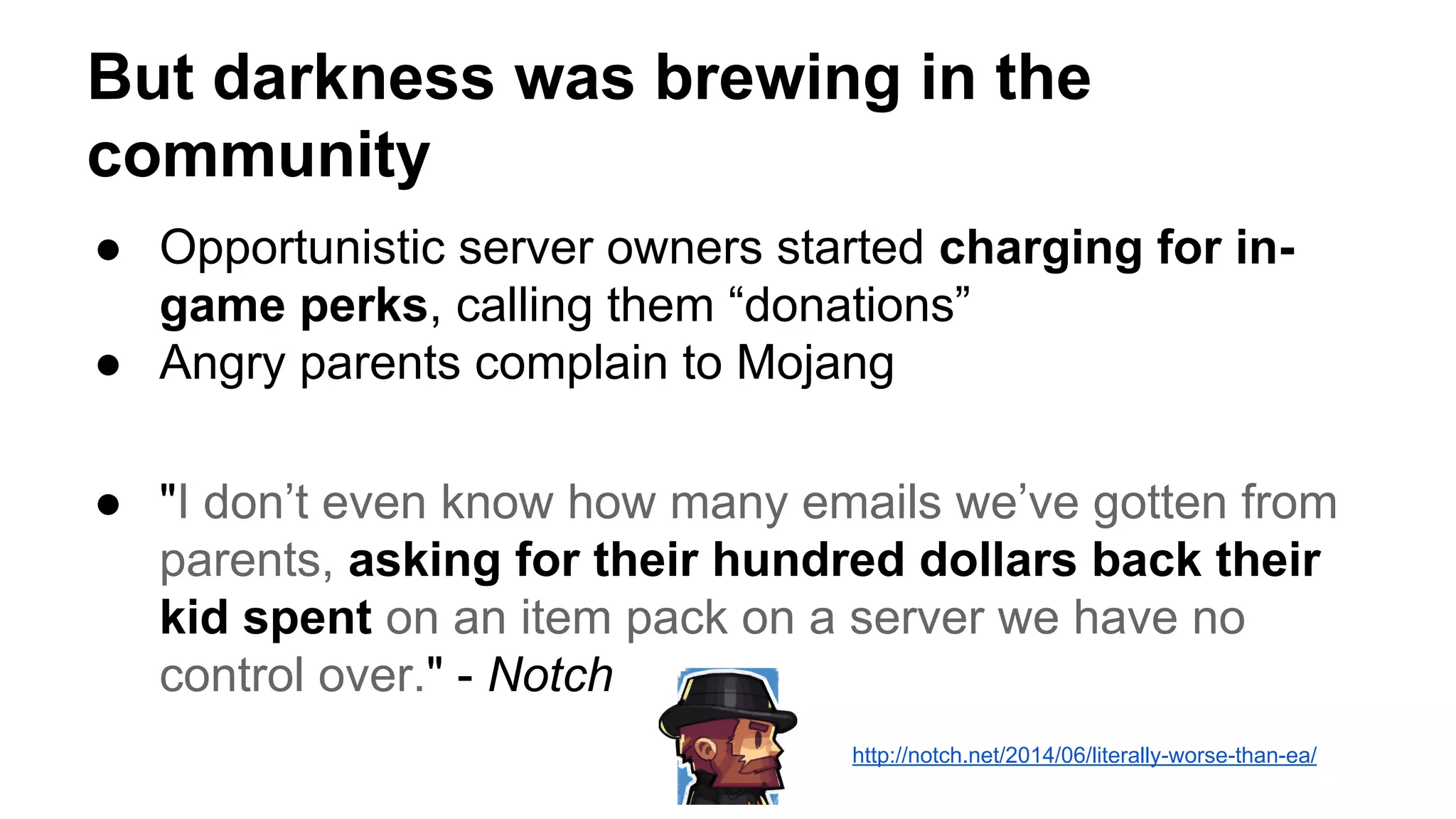 But darkness was brewing in the 
community 
● Opportunistic server owners started charging for in-game 
perks, calling them “donations” 
● Angry parents complain to Mojang 
● "I don’t even know how many emails we’ve gotten from 
parents, asking for their hundred dollars back their 
kid spent on an item pack on a server we have no 
control over." - Notch 
http://notch.net/2014/06/literally-worse-than-ea/ 
 