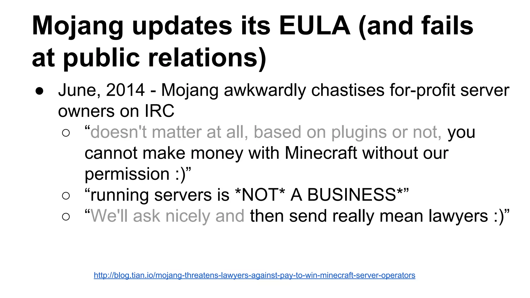 Mojang updates its EULA (and fails 
at public relations) 
● June, 2014 - Mojang awkwardly chastises for-profit server 
owners on IRC 
○ “doesn't matter at all, based on plugins or not, you 
cannot make money with Minecraft without our 
permission :)” 
○ “running servers is *NOT* A BUSINESS*” 
○ “We'll ask nicely and then send really mean lawyers :)” 
http://blog.tian.io/mojang-threatens-lawyers-against-pay-to-win-minecraft-server-operators 
 