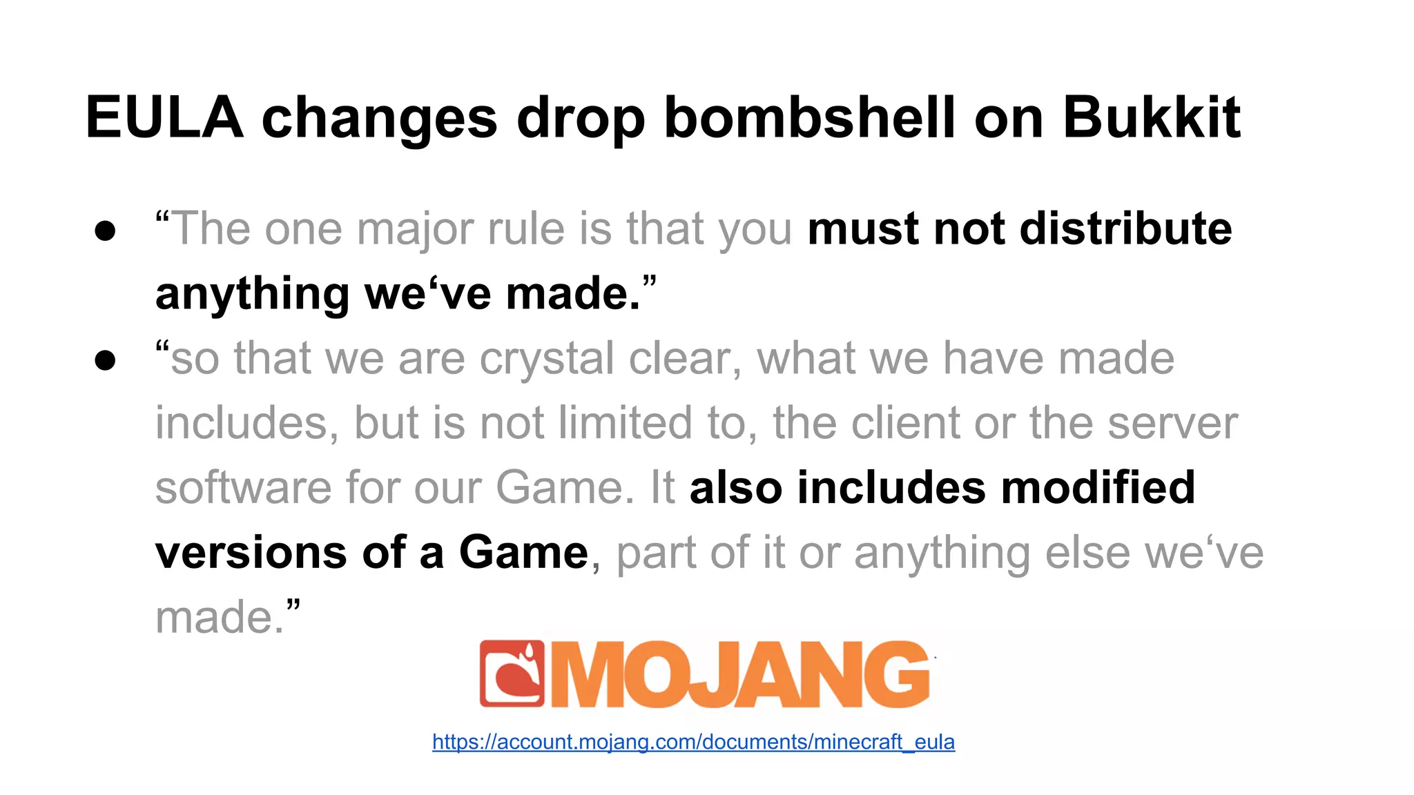 EULA changes drop bombshell on Bukkit 
● “The one major rule is that you must not distribute 
anything we‘ve made.” 
● “so that we are crystal clear, what we have made 
includes, but is not limited to, the client or the server 
software for our Game. It also includes modified 
versions of a Game, part of it or anything else we‘ve 
made.” 
https://account.mojang.com/documents/minecraft_eula 
 