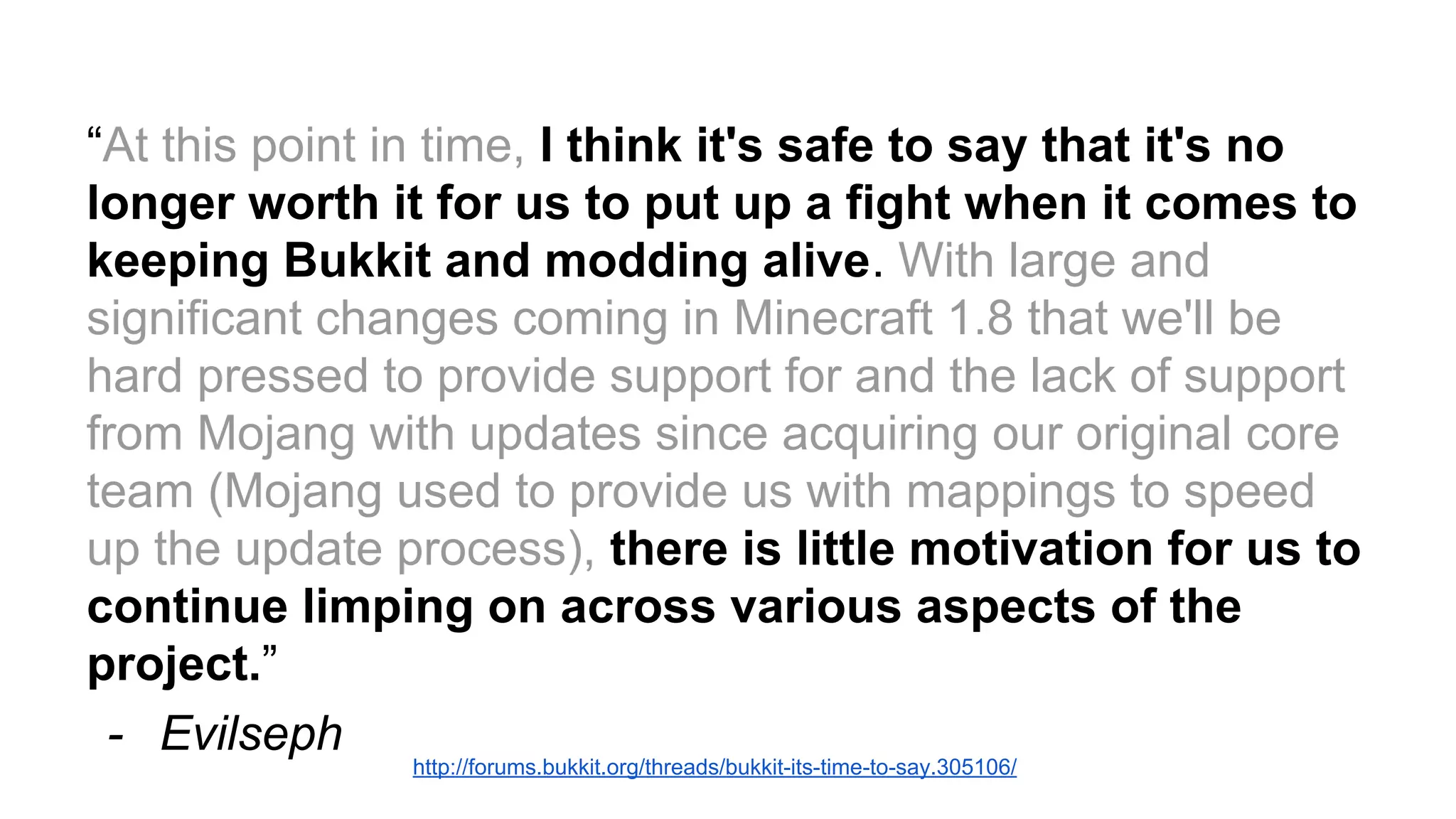 “At this point in time, I think it's safe to say that it's no 
longer worth it for us to put up a fight when it comes to 
keeping Bukkit and modding alive. With large and 
significant changes coming in Minecraft 1.8 that we'll be 
hard pressed to provide support for and the lack of support 
from Mojang with updates since acquiring our original core 
team (Mojang used to provide us with mappings to speed 
up the update process), there is little motivation for us to 
continue limping on across various aspects of the 
project.” 
- Evilseph 
http://forums.bukkit.org/threads/bukkit-its-time-to-say.305106/ 
 