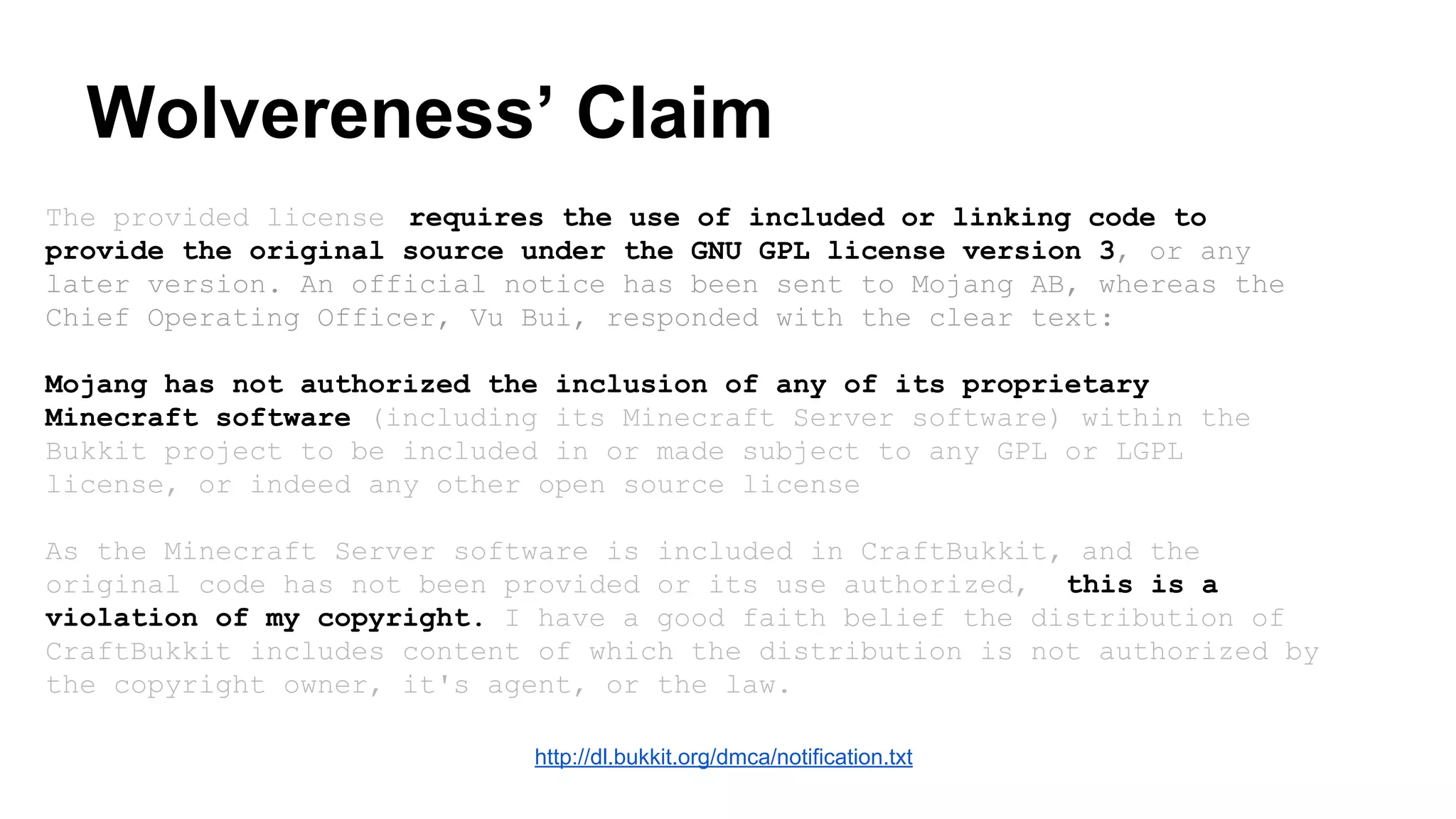 Wolvereness’ Claim 
The provided license requires the use of included or linking code to 
provide the original source under the GNU GPL license version 3, or any 
later version. An official notice has been sent to Mojang AB, whereas the 
Chief Operating Officer, Vu Bui, responded with the clear text: 
Mojang has not authorized the inclusion of any of its proprietary 
Minecraft software (including its Minecraft Server software) within the 
Bukkit project to be included in or made subject to any GPL or LGPL 
license, or indeed any other open source license 
As the Minecraft Server software is included in CraftBukkit, and the 
original code has not been provided or its use authorized, this is a 
violation of my copyright. I have a good faith belief the distribution of 
CraftBukkit includes content of which the distribution is not authorized by 
the copyright owner, it's agent, or the law. 
http://dl.bukkit.org/dmca/notification.txt 
 