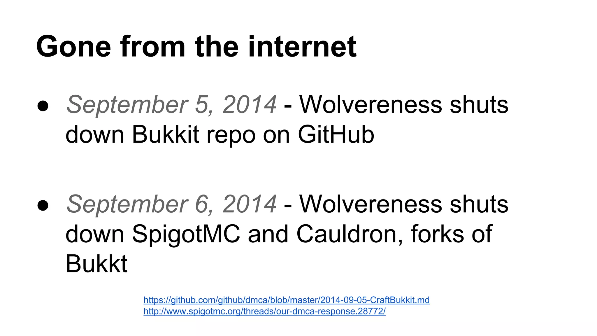 Gone from the internet 
● September 5, 2014 - Wolvereness shuts 
down Bukkit repo on GitHub 
● September 6, 2014 - Wolvereness shuts 
down SpigotMC and Cauldron, forks of 
Bukkt 
https://github.com/github/dmca/blob/master/2014-09-05-CraftBukkit.md 
http://www.spigotmc.org/threads/our-dmca-response.28772/ 
 