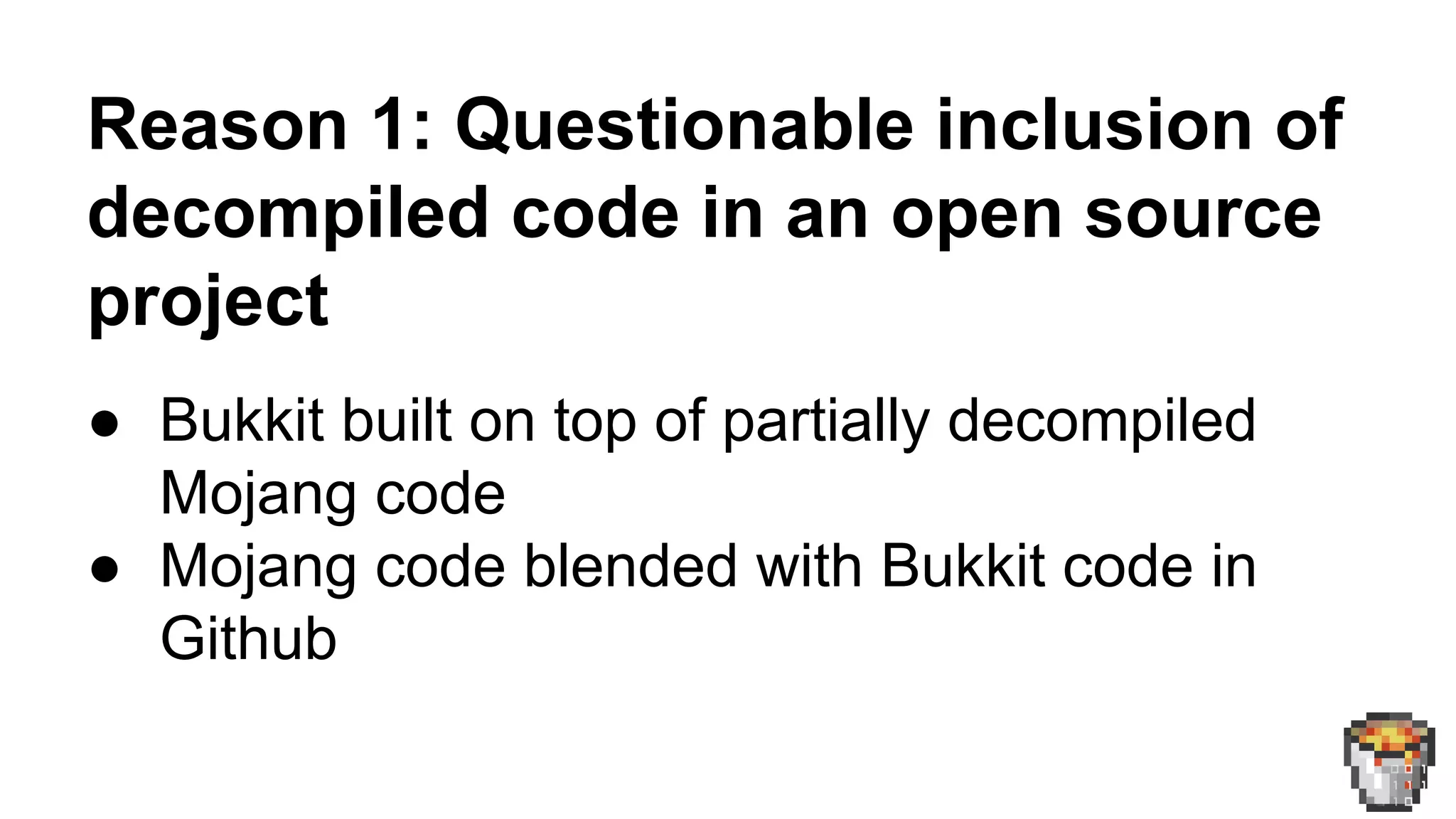 Reason 1: Questionable inclusion of 
decompiled code in an open source 
project 
● Bukkit built on top of partially decompiled 
Mojang code 
● Mojang code blended with Bukkit code in 
Github 
 