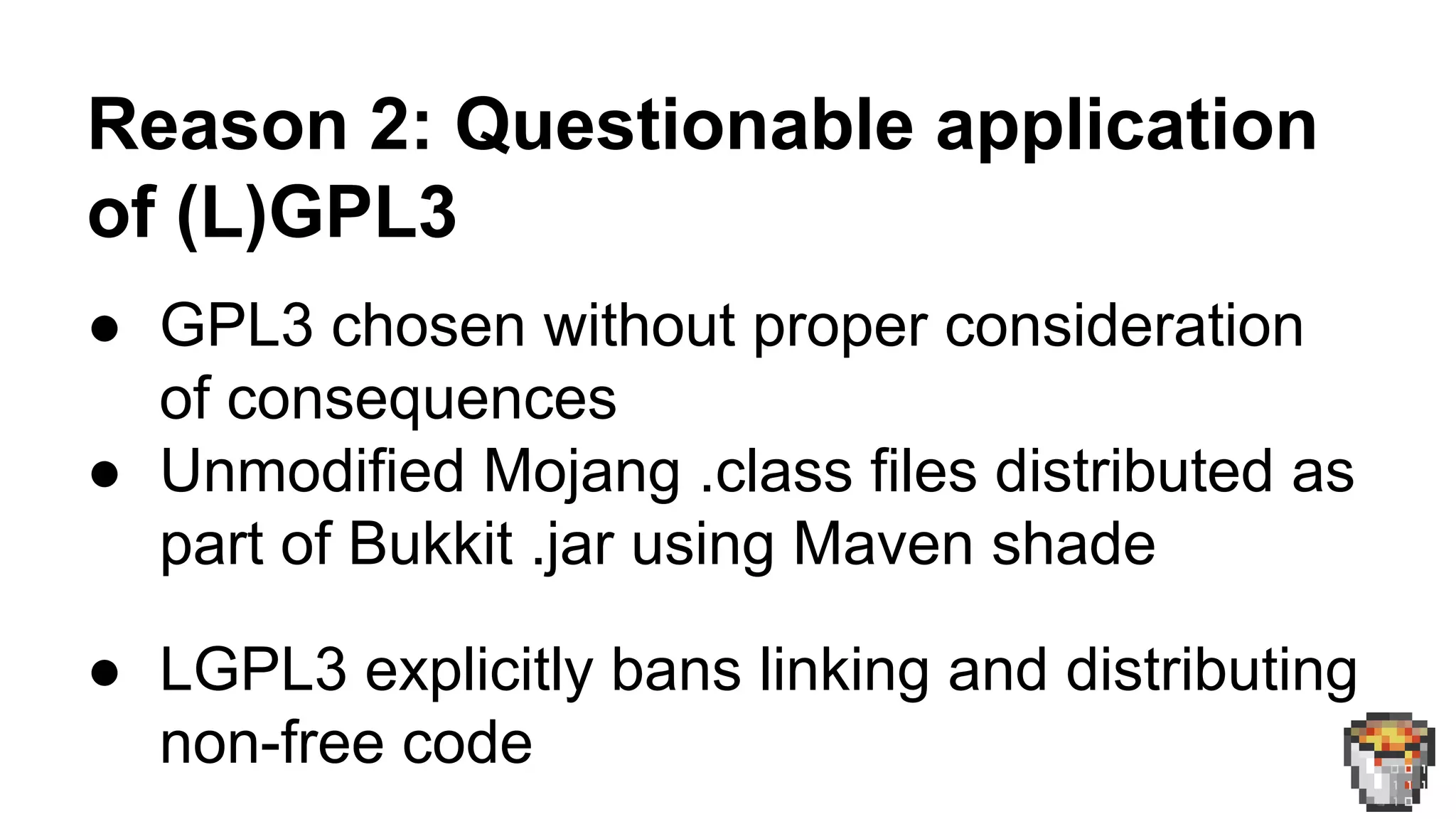 Reason 2: Questionable application 
of (L)GPL3 
● GPL3 chosen without proper consideration 
of consequences 
● Unmodified Mojang .class files distributed as 
part of Bukkit .jar using Maven shade 
● LGPL3 explicitly bans linking and distributing 
non-free code 
 