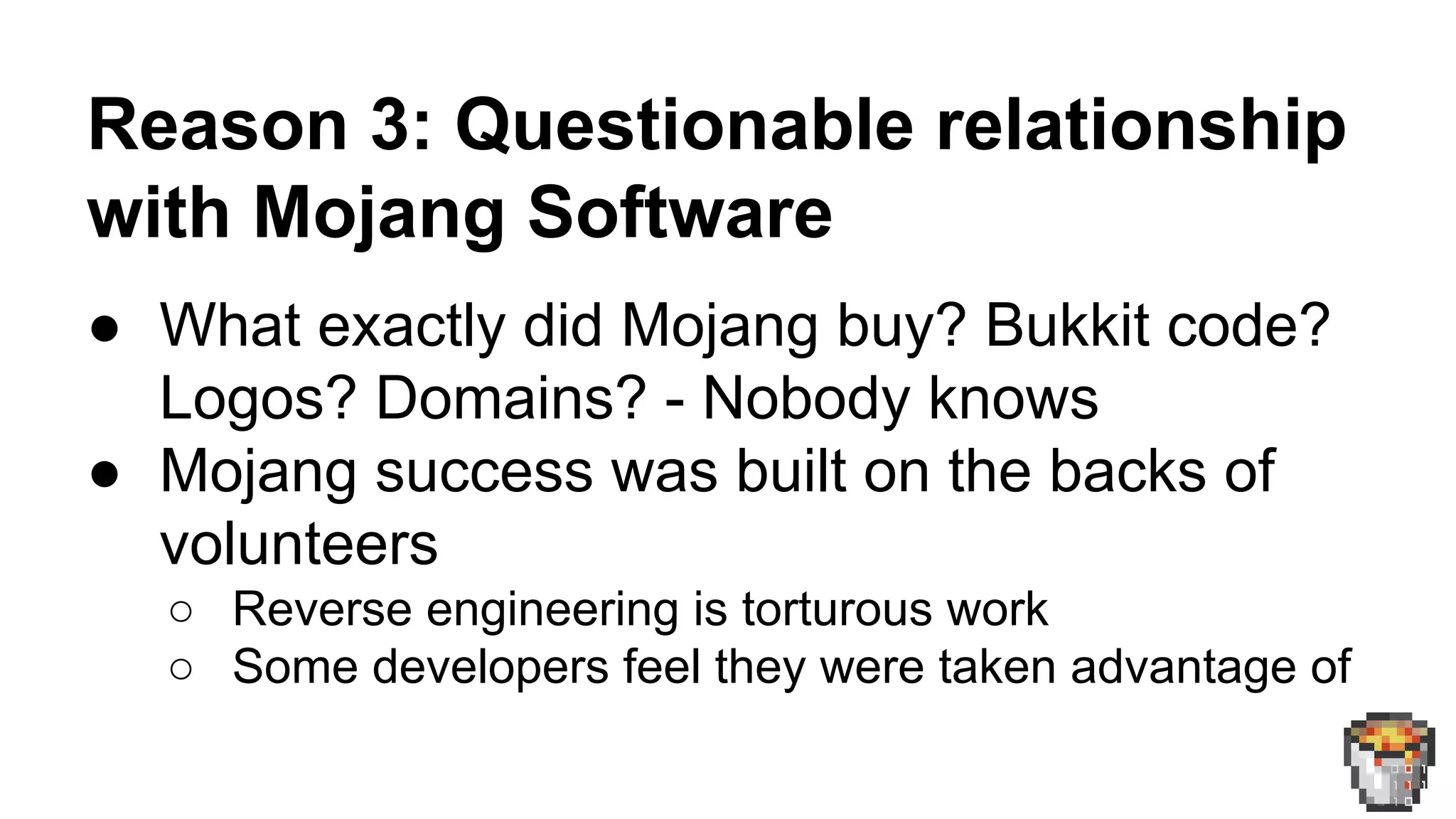 Reason 3: Questionable relationship 
with Mojang Software 
● What exactly did Mojang buy? Bukkit code? 
Logos? Domains? - Nobody knows 
● Mojang success was built on the backs of 
volunteers 
○ Reverse engineering is torturous work 
○ Some developers feel they were taken advantage of 
 