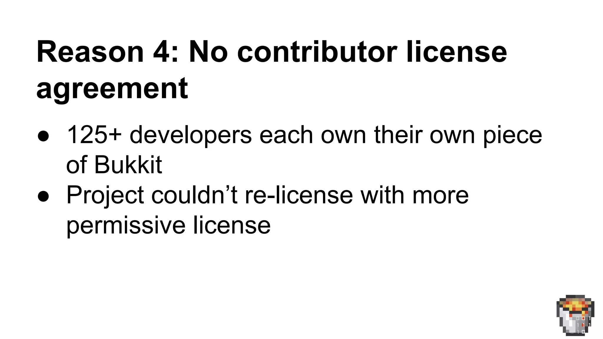 Reason 4: No contributor license 
agreement 
● 125+ developers each own their own piece 
of Bukkit 
● Project couldn’t re-license with more 
permissive license 
 