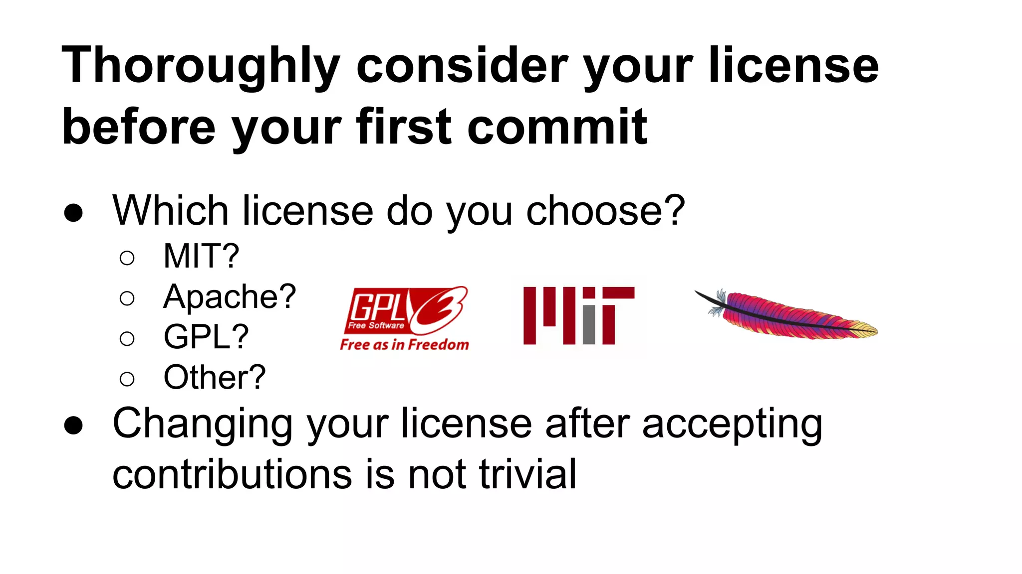 Thoroughly consider your license 
before your first commit 
● Which license do you choose? 
○ MIT? 
○ Apache? 
○ GPL? 
○ Other? 
● Changing your license after accepting 
contributions is not trivial 
 