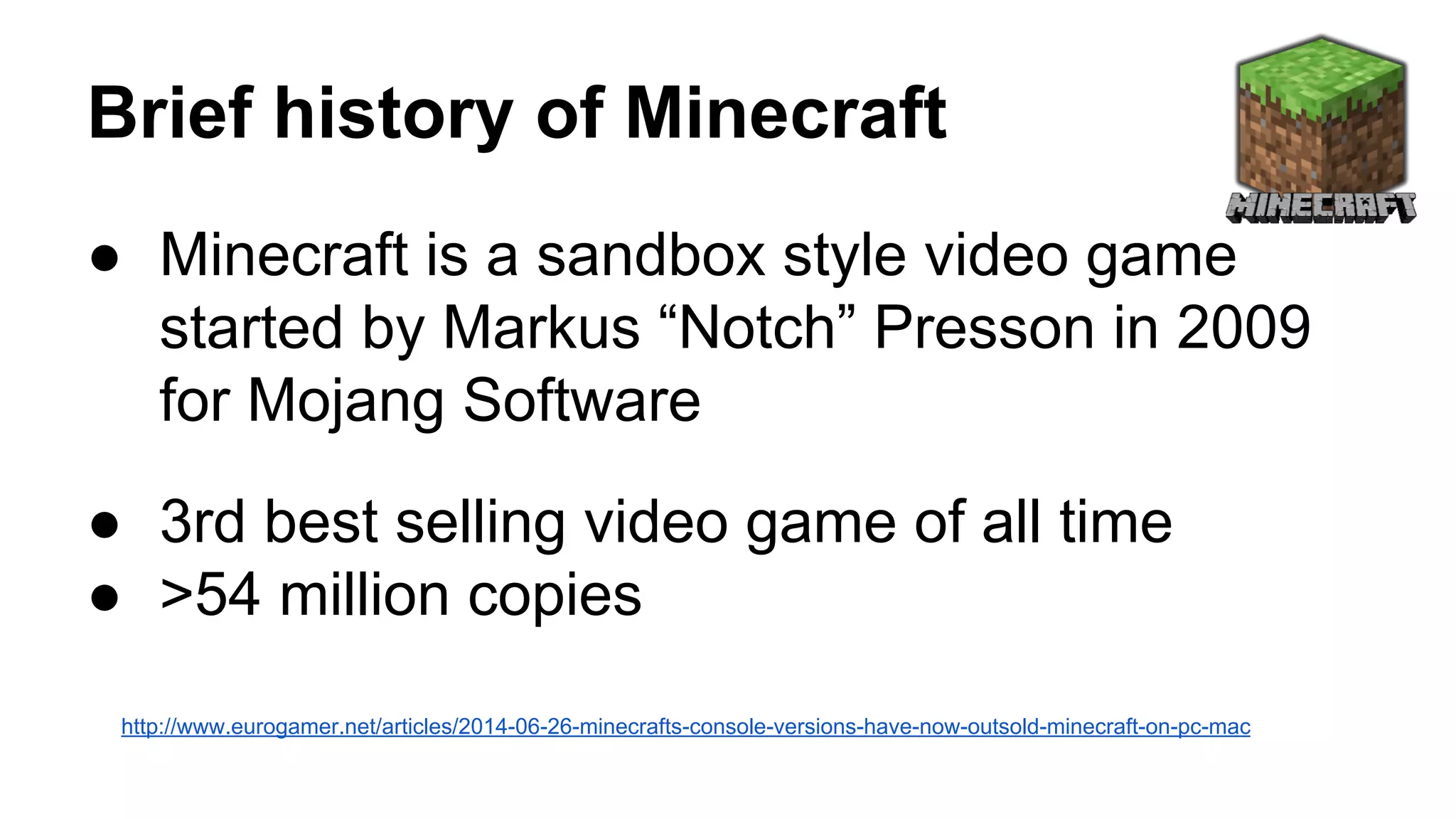 Brief history of Minecraft 
● Minecraft is a sandbox style video game 
started by Markus “Notch” Presson in 2009 
for Mojang Software 
● 3rd best selling video game of all time 
● >54 million copies 
http://www.eurogamer.net/articles/2014-06-26-minecrafts-console-versions-have-now-outsold-minecraft-on-pc-mac 
 