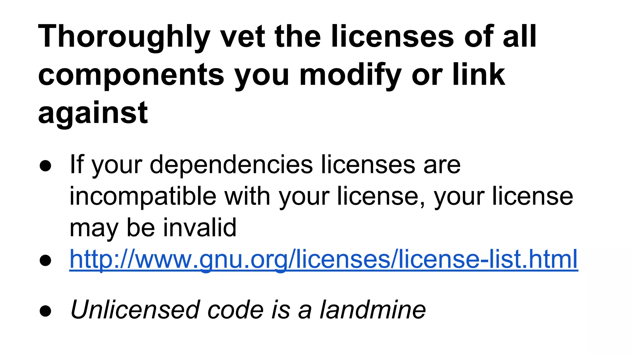 Thoroughly vet the licenses of all 
components you modify or link 
against 
● If your dependencies licenses are 
incompatible with your license, your license 
may be invalid 
● http://www.gnu.org/licenses/license-list.html 
● Unlicensed code is a landmine 
 