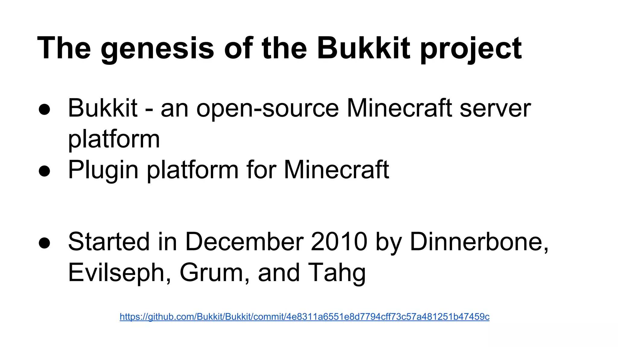 The genesis of the Bukkit project 
● Bukkit - an open-source Minecraft server 
platform 
● Plugin platform for Minecraft 
● Started in December 2010 by Dinnerbone, 
Evilseph, Grum, and Tahg 
https://github.com/Bukkit/Bukkit/commit/4e8311a6551e8d7794cff73c57a481251b47459c 
 