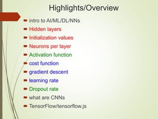 Highlights/Overview
 intro to AI/ML/DL/NNs
 Hidden layers
 Initialization values
 Neurons per layer
 Activation function
 cost function
 gradient descent
 learning rate
 Dropout rate
 what are CNNs
 TensorFlow/tensorflow.js
 