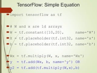 TensorFlow: Simple Equation
import tensorflow as tf
# W and x are 1d arrays
W = tf.constant([10,20], name='W')
X = tf.placeholder(tf.int32, name='x')
b = tf.placeholder(tf.int32, name='b')
Wx = tf.multiply(W, x, name='Wx')
y = tf.add(Wx, b, name='y') OR
y2 = tf.add(tf.multiply(W,x),b)
 