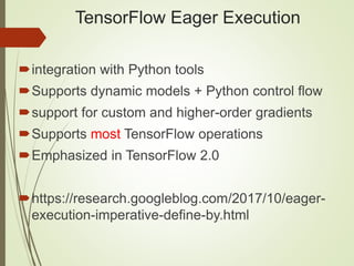 TensorFlow Eager Execution
integration with Python tools
Supports dynamic models + Python control flow
support for custom and higher-order gradients
Supports most TensorFlow operations
Emphasized in TensorFlow 2.0
https://research.googleblog.com/2017/10/eager-
execution-imperative-define-by.html
 