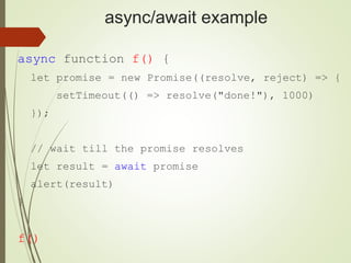 async/await example
async function f() {
let promise = new Promise((resolve, reject) => {
setTimeout(() => resolve("done!"), 1000)
});
// wait till the promise resolves
let result = await promise
alert(result)
}
f()
 