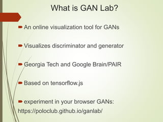 What is GAN Lab?
An online visualization tool for GANs
Visualizes discriminator and generator
Georgia Tech and Google Brain/PAIR
Based on tensorflow.js
experiment in your browser GANs:
https://poloclub.github.io/ganlab/
 