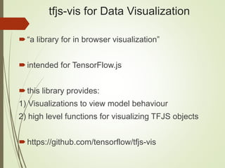 tfjs-vis for Data Visualization
“a library for in browser visualization”
intended for TensorFlow.js
this library provides:
1) Visualizations to view model behaviour
2) high level functions for visualizing TFJS objects
https://github.com/tensorflow/tfjs-vis
 