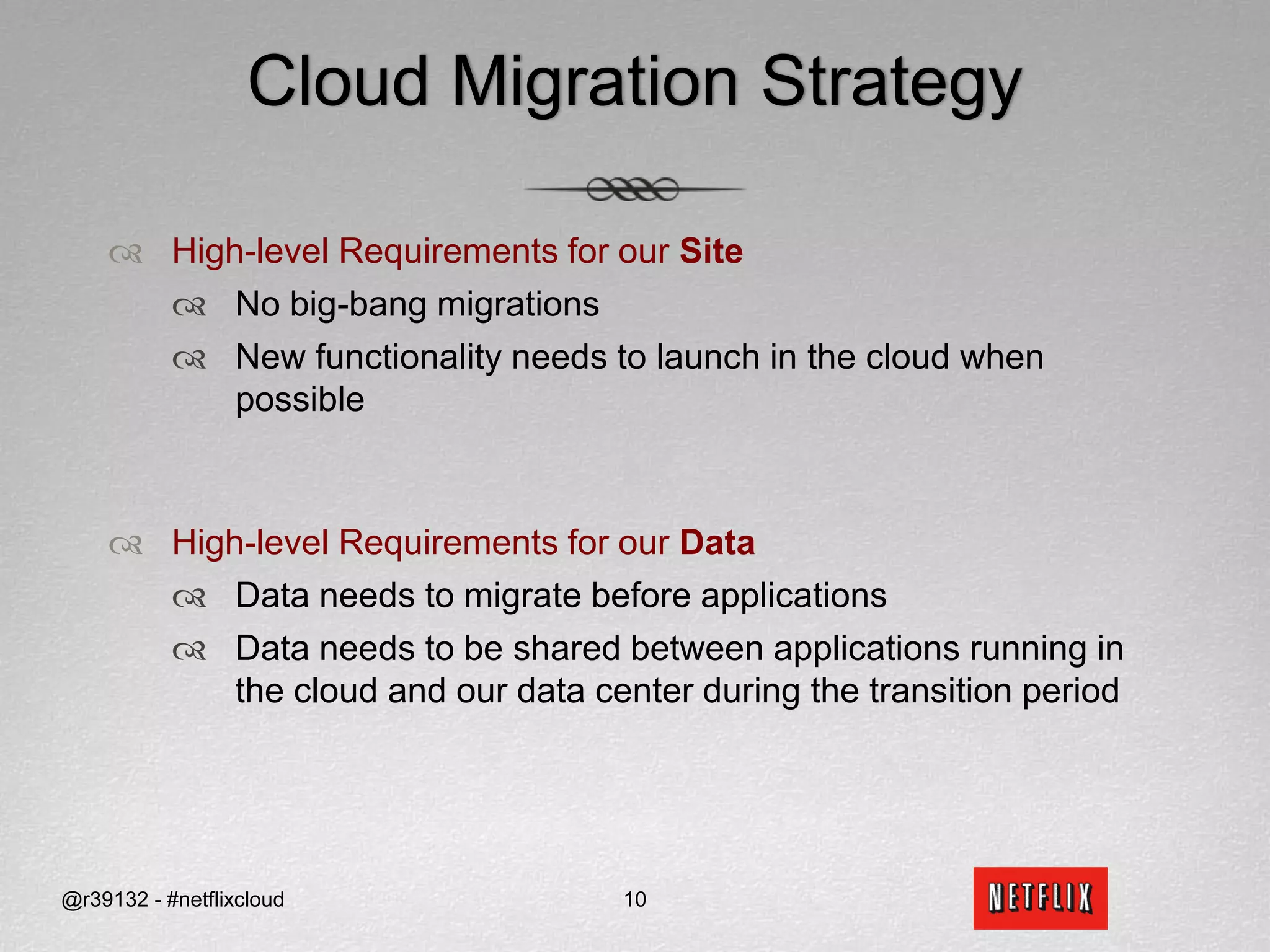 Cloud Migration StrategyHigh-level Requirements for our SiteNo big-bang migrations  New functionality needs to launch in the cloud when possibleHigh-level Requirements for our Data Data needs to migrate before applicationsData needs to be shared between applications running in the cloud and our data center during the transition period@r39132 - #netflixcloud10