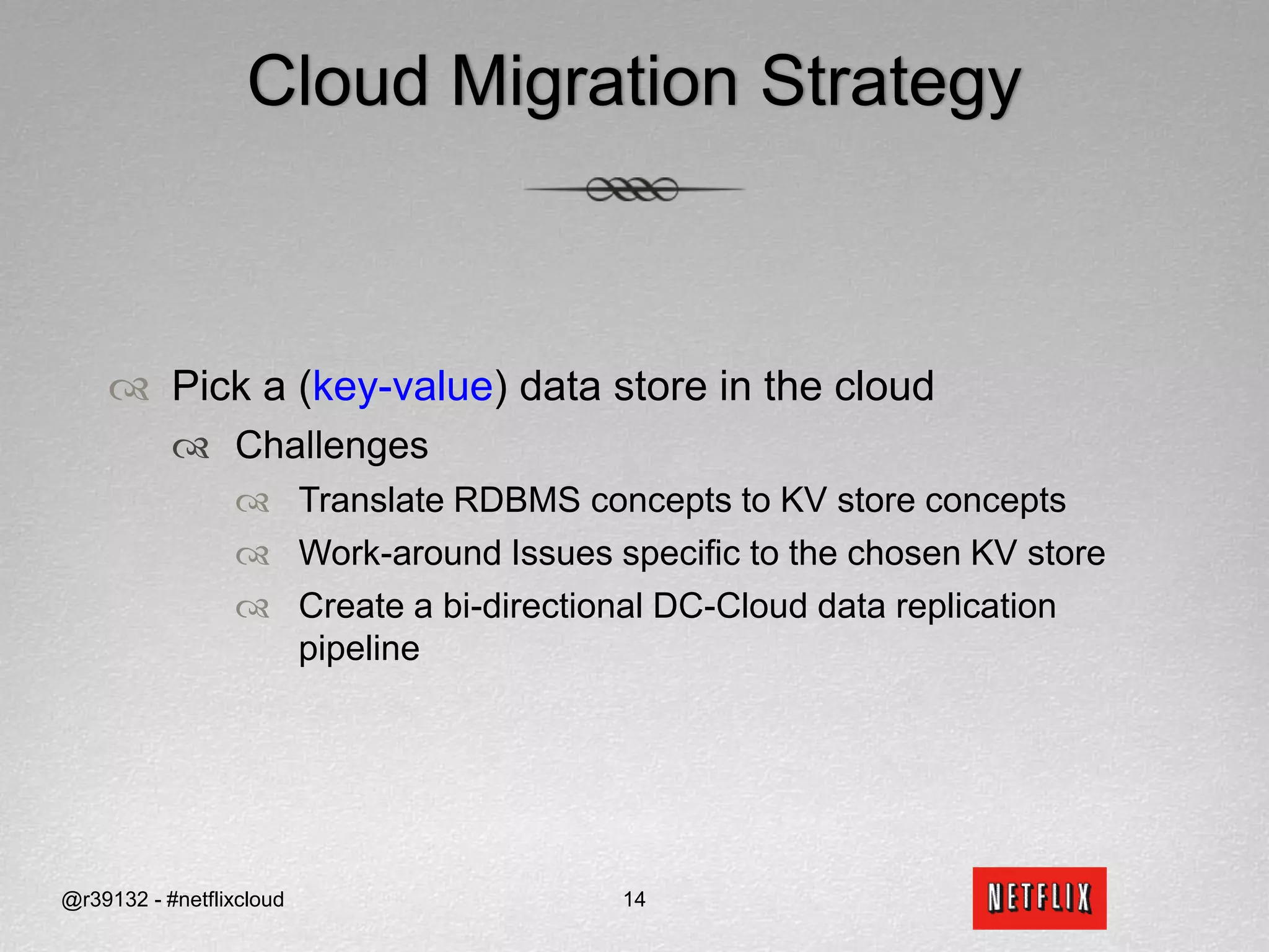Cloud Migration StrategyPick a (key-value) data store in the cloudChallengesTranslate RDBMS concepts to KV store conceptsWork-around Issues specific to the chosen KV store Create a bi-directional DC-Cloud data replication pipeline @r39132 - #netflixcloud14
