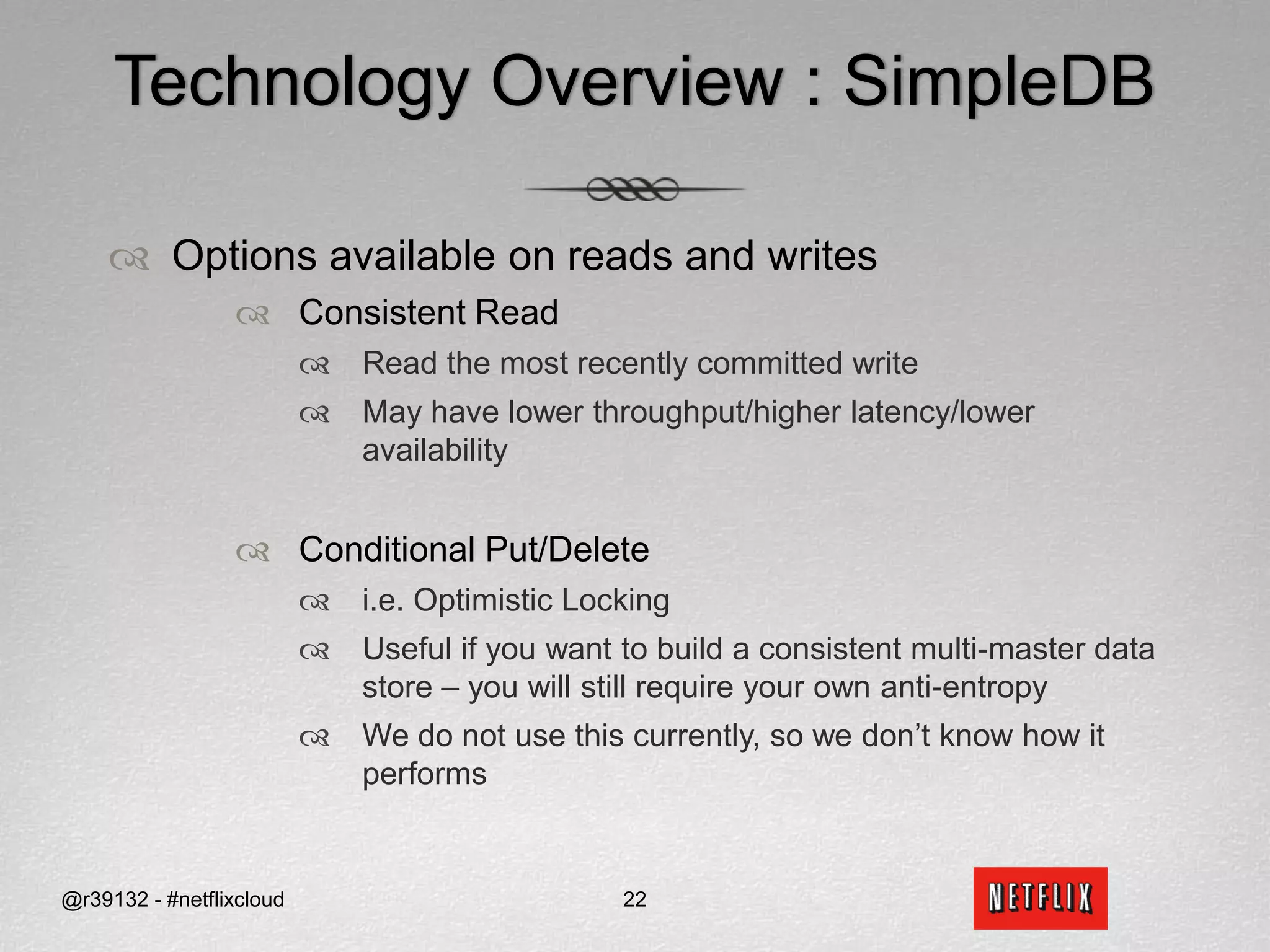 Pick a Data Store in the CloudWe picked SimpleDB and S3SimpleDB was targeted as the AP equivalent of our RDBMS databases in our Data CenterS3 was used for data sets where item or row data exceeded SimpleDB limits and could be looked up purely by a single key (i.e. does not require secondary indices and complex query semantics)Video encodesStreaming device activity logs (i.e. CLOB, BLOB, etc…)Compressed (old) Rental History@r39132 - #netflixcloud17