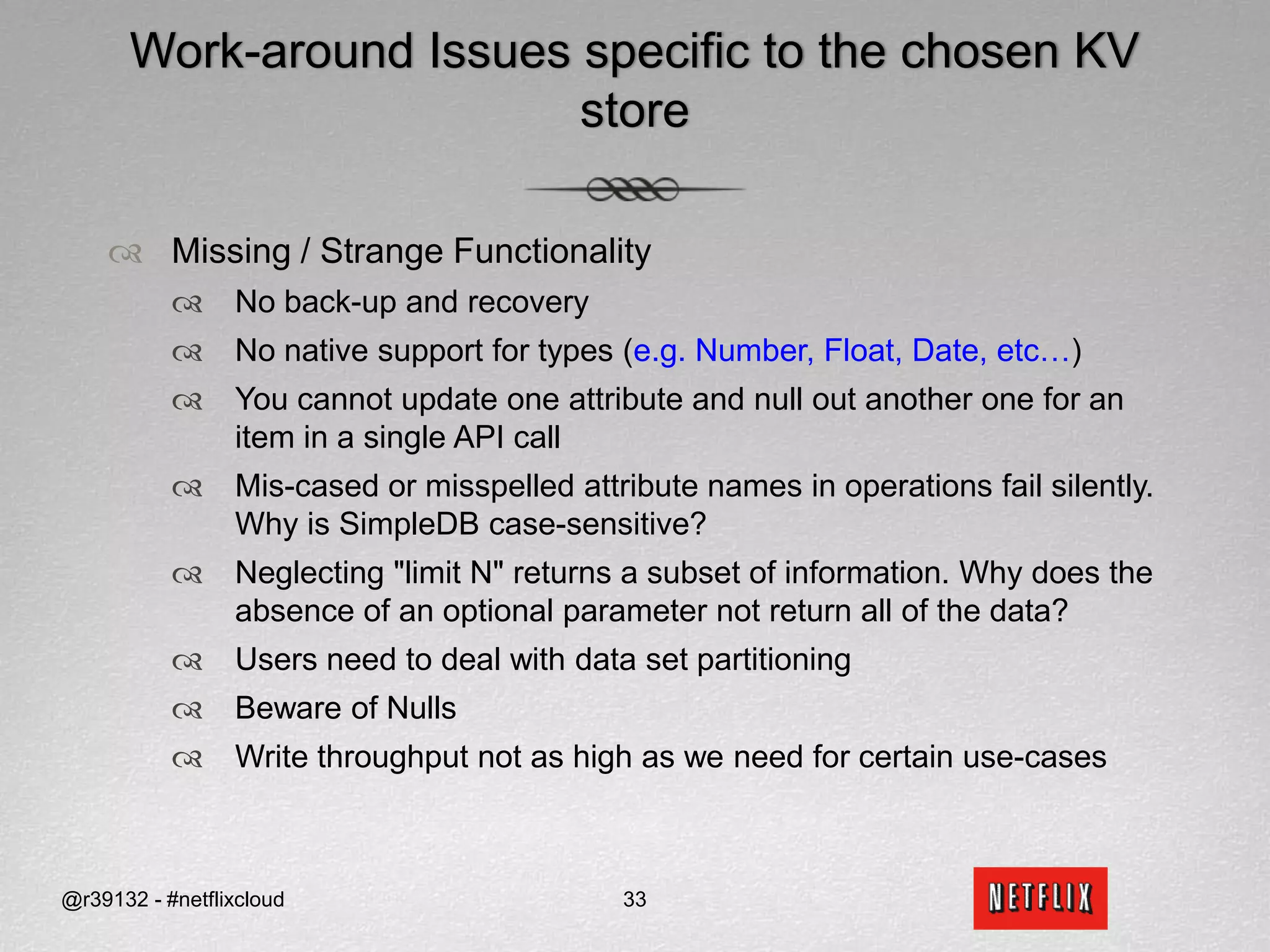 Technology Overview : SimpleDB@r39132 - #netflixcloud22Options available on reads and writesConsistent Read Read the most recently committed write May have lower throughput/higher latency/lower availabilityConditional Put/Deletei.e. Optimistic Locking Useful if you want to build a consistent multi-master data store – you will still require your own anti-entropy We do not use this currently, so we don’t know how it performs