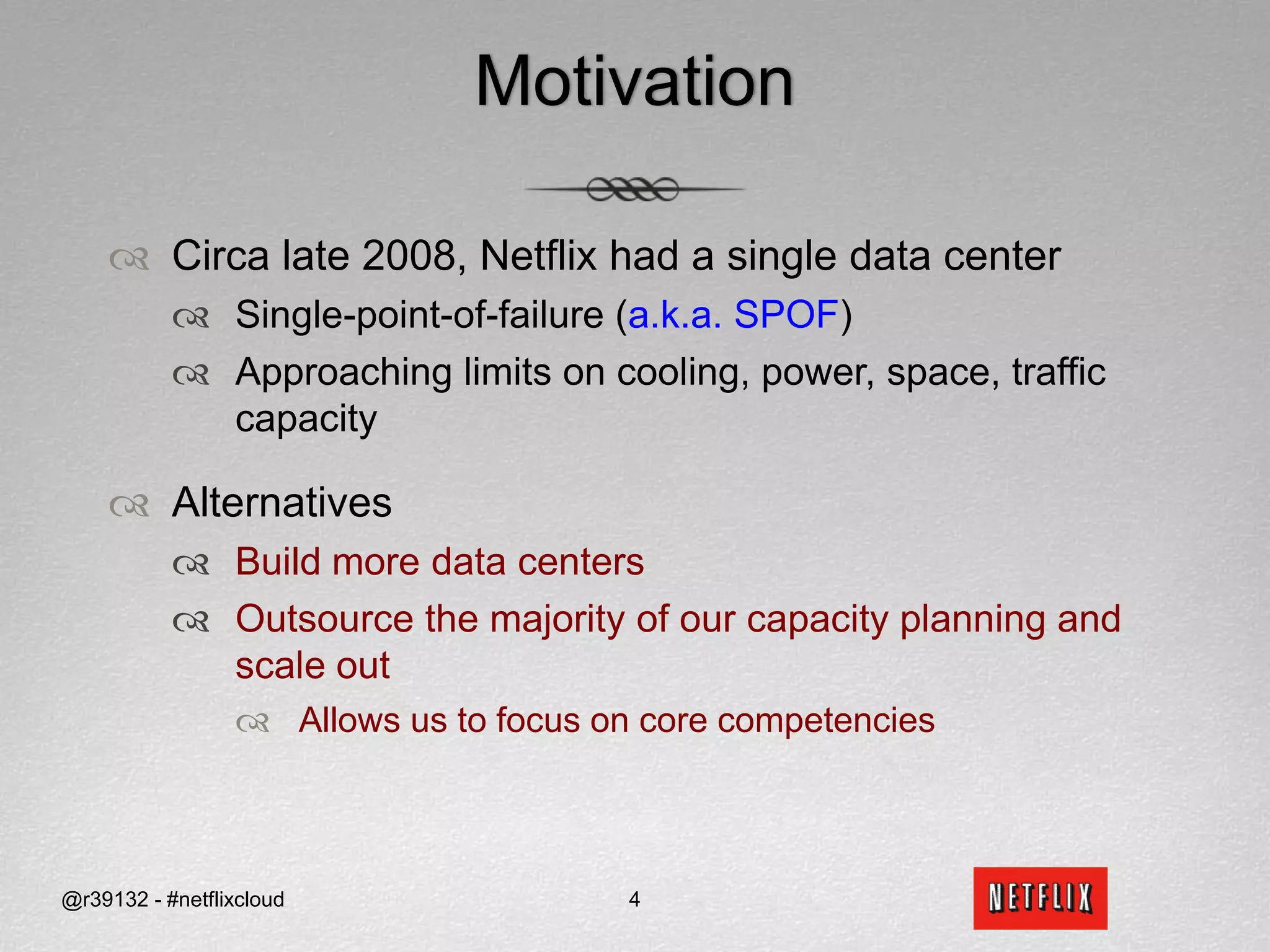 MotivationCirca late 2008, Netflix had a single data centerSingle-point-of-failure (a.k.a. SPOF) Approaching limits on cooling, power, space, traffic capacityAlternativesBuild more data centersOutsource the majority of our capacity planning and scale out Allows us to focus on core competencies@r39132 - #netflixcloud4
