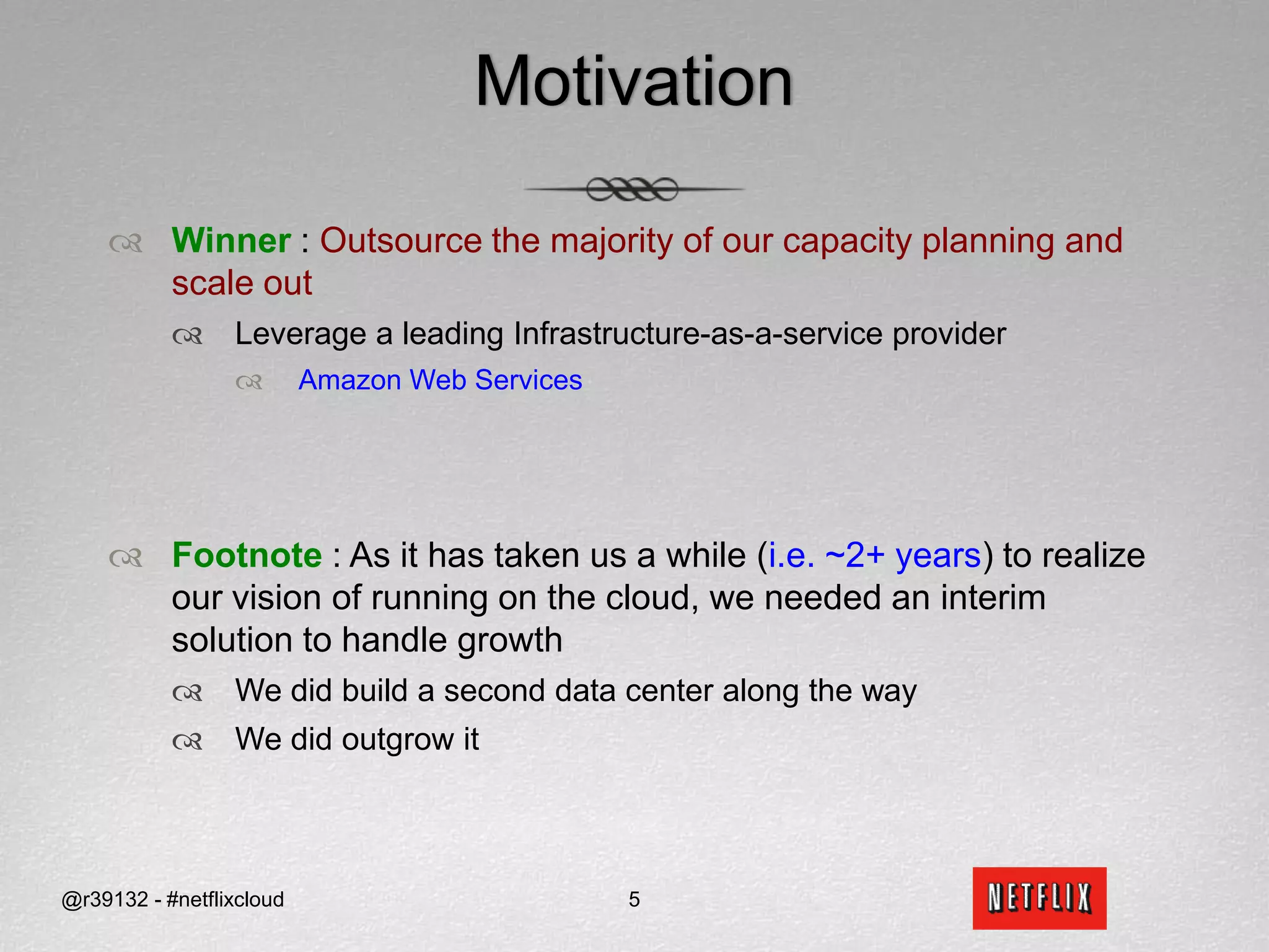 MotivationWinner: Outsource the majority of our capacity planning and scale outLeverage a leading Infrastructure-as-a-service provider Amazon Web ServicesFootnote : As it has taken us a while (i.e.~2+ years) to realize our vision of running on the cloud, we needed an interim solution to handle growthWe did build a second data center along the wayWe did outgrow it5@r39132 - #netflixcloud