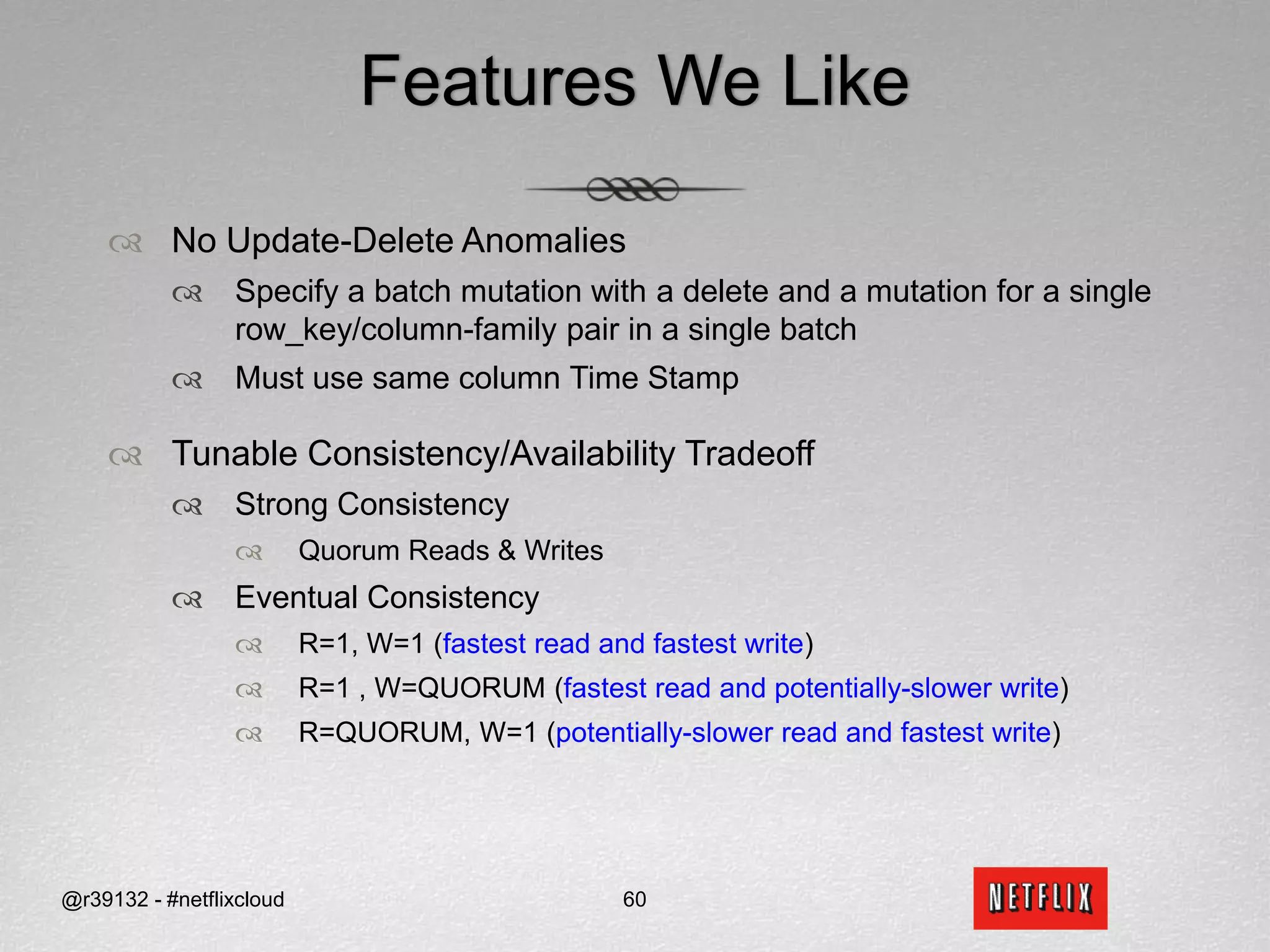 APIs for ReadsReadsI want to continue watching Tron from where I left off (quorum reads)?datastore.get(“Netflix”, ”Sid_Anand”, Streaming Bookmarks  Tron , ConsistencyLevel.QUORUM)When did the True Grit DVD get shipped and returned (fastest read)?datastore.get_slice(“Netflix”, ”Sid_Anand”, (DVD) Rental History  5678, [“Ship_TS”, “Return_TS”], ConsistencyLevel.ONE)How many DVD have been shipped to me (fastest read)?datastore.get_count(“Netflix”, ”Sid_Anand”, (DVD) Rental History, ConsistencyLevel.ONE)@r39132 - #netflixcloud49