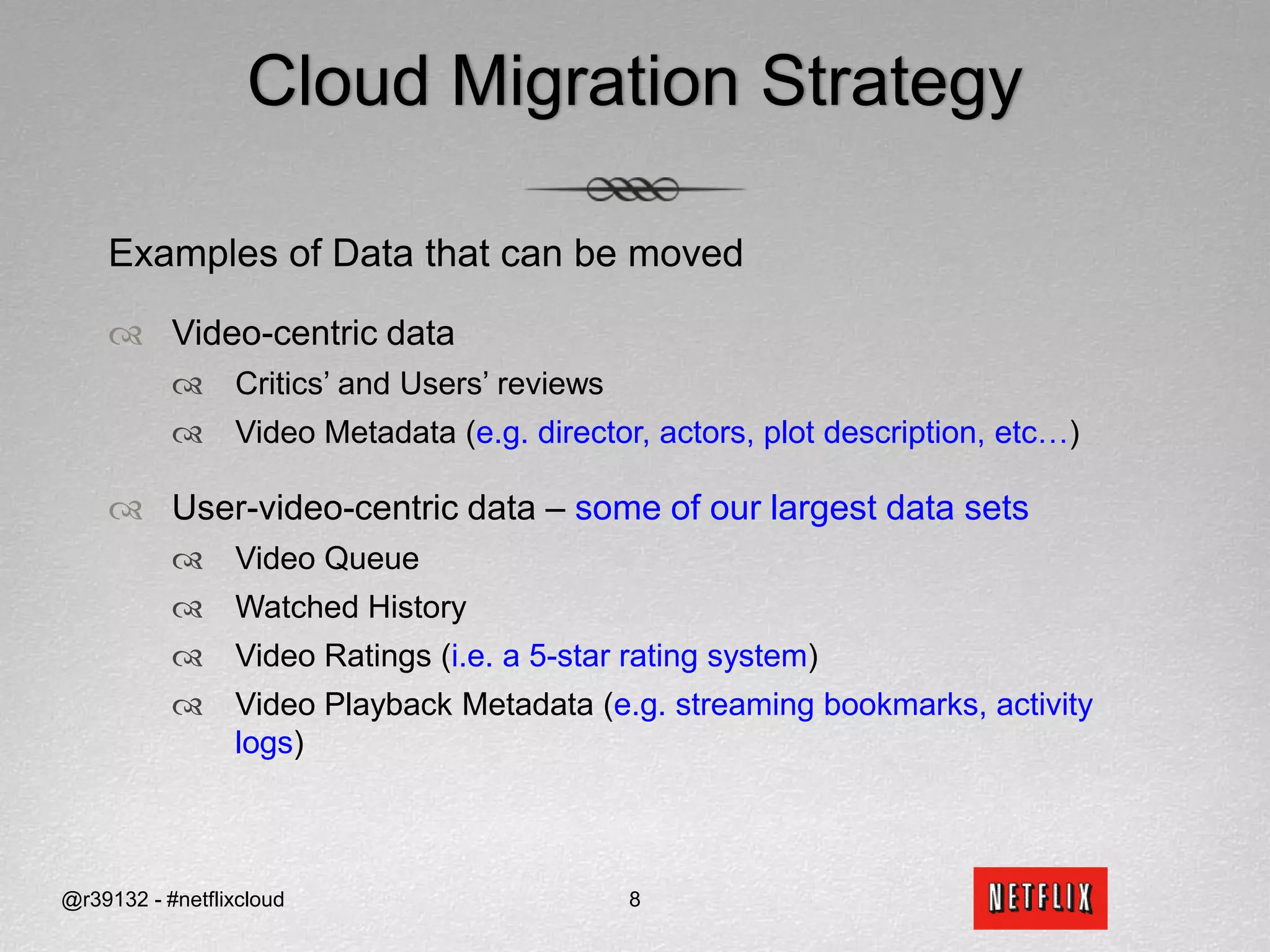 Cloud Migration StrategyExamples of Data that can be movedVideo-centric dataCritics’ and Users’ reviews Video Metadata (e.g. director, actors, plot description, etc…)User-video-centric data – some of our largest data setsVideo QueueWatched HistoryVideo Ratings (i.e. a 5-star rating system)Video Playback Metadata (e.g. streaming bookmarks, activity logs)@r39132 - #netflixcloud8