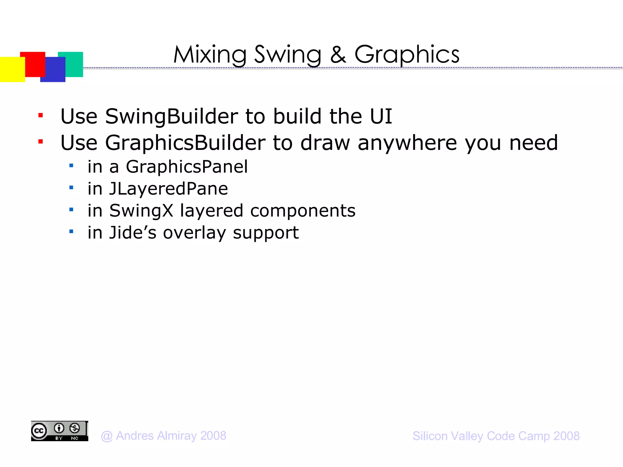 Mixing Swing & Graphics Use SwingBuilder to build the UI Use GraphicsBuilder to draw anywhere you need in a GraphicsPanel in JLayeredPane in SwingX layered components in Jide’s overlay support 