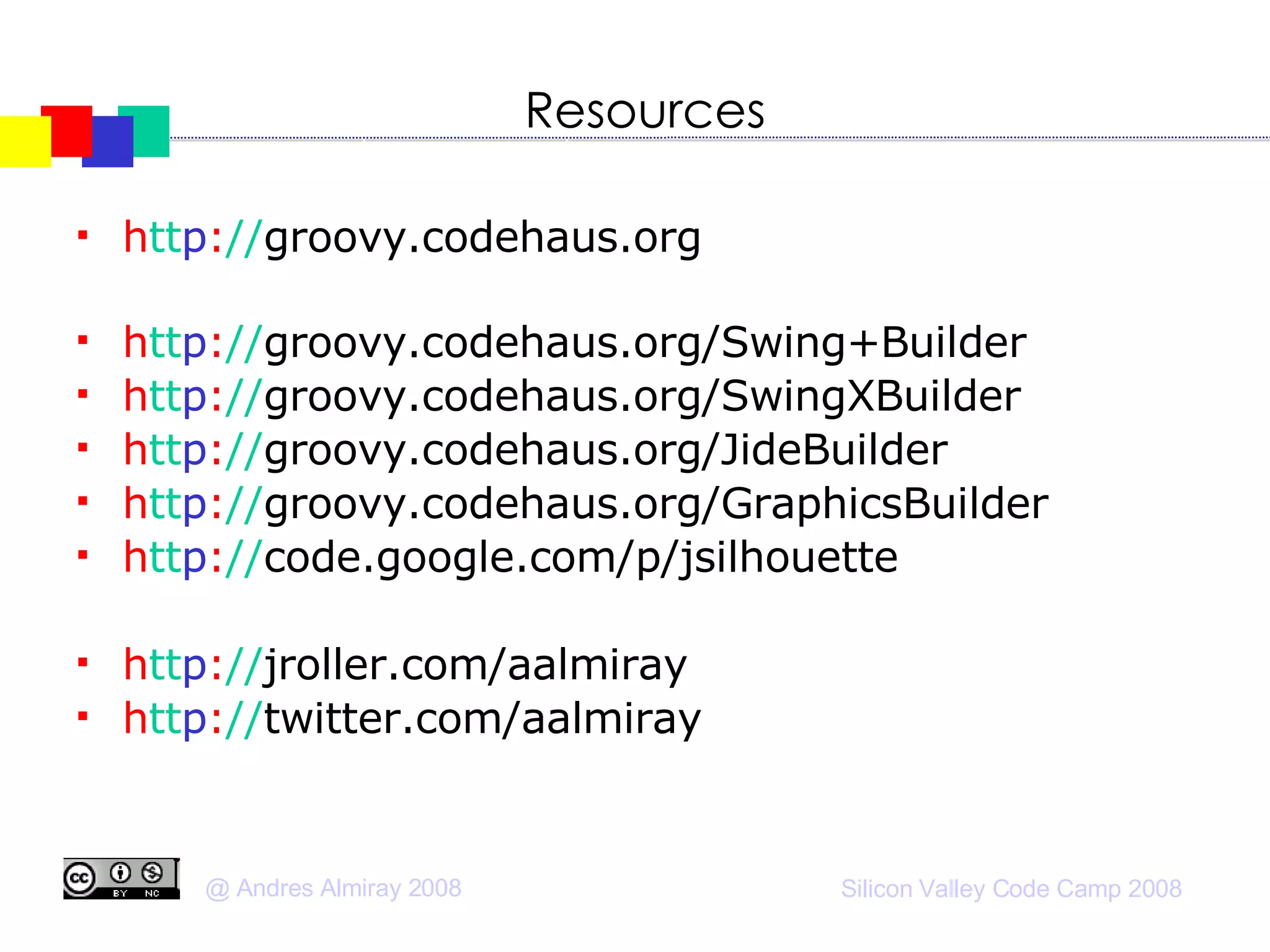 Resources h tt p : // groovy.codehaus.org h tt p : // groovy.codehaus.org/Swing+Builder h tt p : // groovy.codehaus.org/SwingXBuilder h tt p : // groovy.codehaus.org/JideBuilder h tt p : // groovy.codehaus.org/GraphicsBuilder h tt p : // code.google.com/p/jsilhouette h tt p : // jroller.com/aalmiray h tt p : // twitter.com/aalmiray 