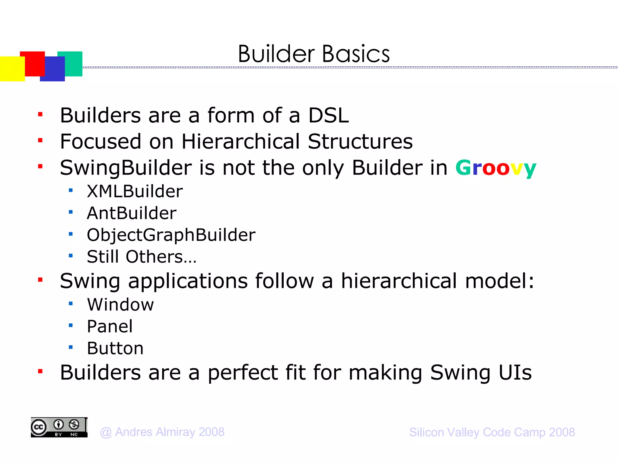 Builder Basics Builders are a form of a DSL Focused on Hierarchical Structures SwingBuilder is not the only Builder in  G r oo v y XMLBuilder AntBuilder ObjectGraphBuilder Still Others… Swing applications follow a hierarchical model: Window Panel Button Builders are a perfect fit for making Swing UIs 