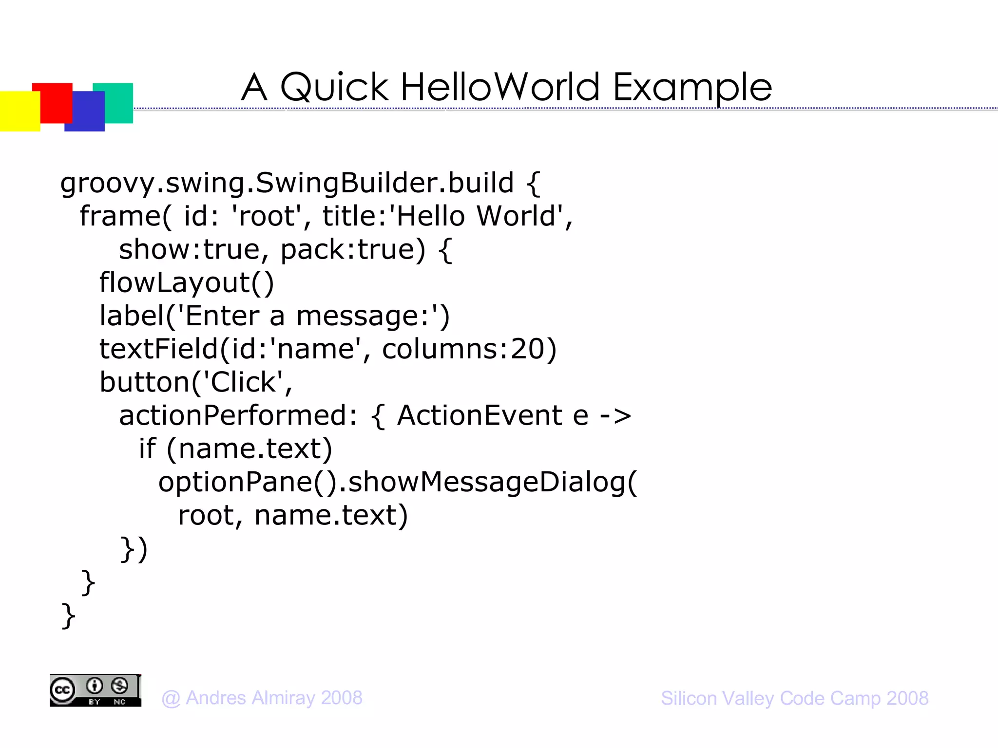 A Quick HelloWorld Example groovy.swing.SwingBuilder.build { frame( id: 'root', title:'Hello World',  show:true, pack:true) { flowLayout()‏ label('Enter a message:')‏ textField(id:'name', columns:20)‏ button('Click', actionPerformed: { ActionEvent e -> if (name.text)‏ optionPane().showMessageDialog( root, name.text)‏ })‏ } } 