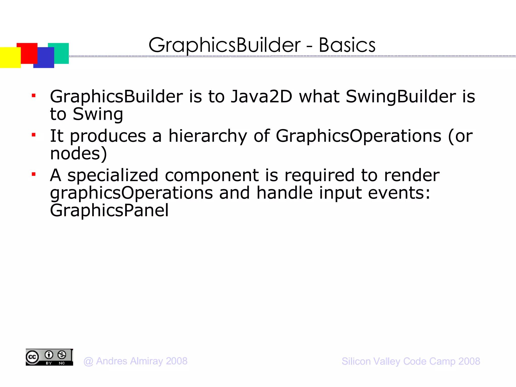 GraphicsBuilder - Basics GraphicsBuilder is to Java2D what SwingBuilder is to Swing It produces a hierarchy of GraphicsOperations (or nodes)‏ A specialized component is required to render graphicsOperations and handle input events: GraphicsPanel 